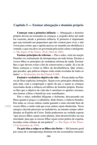 Capítulo 5 — Ensinar abnegação e domínio próprio

          Começar com a primeira infância — Abnegação e domínio
      próprio devem ser ensinados às crianças, e exigidos delas até onde
      for coerente, desde a primeira infância. E primeiro é importante
      que seja ensinado aos pequeninos que eles comem para viver, e não
      vivem para comer; que o apetite precisa ser mantido em obediência à
      vontade; e que esta deve ser governada pela razão calma e inteligente.
      — The Signs of the Times, 20 de Abril de 1882.
          Ensinar princípios de reforma — Pais e mães, velai em oração.
      Guardai-vos estritamente da intemperança em toda forma. Ensinai a
      vossos ﬁlhos os princípios da verdadeira reforma de saúde. Ensinai-
      lhes o que devem evitar a ﬁm de conservarem a saúde. Já a ira de
      Deus começou a visitar os ﬁlhos da desobediência. Que crimes,
      que pecados, que práticas iníquas estão sendo reveladas de todos os
      lados! — Testimonies for the Church 9:160.
          Ensinai o verdadeiro objetivo da vida — Foram dadas na Pala-
      vra de Deus explícitas instruções. Sejam esses princípios obedecidos
      pela mãe, com a cooperação e apoio do pai, e sejam as crianças
      exercitadas desde a infância em hábitos de domínio próprio. Ensine-
      se-lhes que o objetivo da vida não é satisfazer os apetites sensuais,
      mas honrar a Deus e beneﬁciar seus semelhantes.
          Pais e mães, trabalhai diligente e ﬁelmente, descansando em
      Deus quanto à graça e a sabedoria. Sede ﬁrmes, e todavia brandos.
      Em todas as vossas ordens cuidai garantir o mais elevado bem de
[182] vossos ﬁlhos, e então vede que essas ordens sejam obedecidas. Vossa
      energia e decisão precisam ser inabaláveis, no entanto sempre subor-
      dinadas ao Espírito de Cristo. Então poderemos na verdade esperar
      “que nossos ﬁlhos sejam como plantas, bem desenvolvidos na sua
      mocidade; para que as nossas ﬁlhas sejam como pedras de esquina,
      lavradas como colunas de um palácio”. — The Signs of the Times,
      13 de Setembro de 1910.
          Os pais têm a culpa se os ﬁlhos são ébrios — Há lamento geral
      por causa de a intemperança dominar em tão assustadora extensão;
                                       186
 