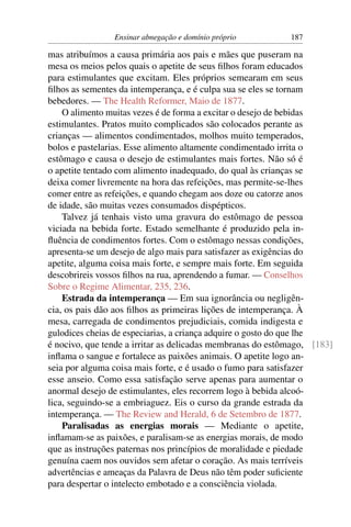 Ensinar abnegação e domínio próprio         187

mas atribuímos a causa primária aos pais e mães que puseram na
mesa os meios pelos quais o apetite de seus ﬁlhos foram educados
para estimulantes que excitam. Eles próprios semearam em seus
ﬁlhos as sementes da intemperança, e é culpa sua se eles se tornam
bebedores. — The Health Reformer, Maio de 1877.
    O alimento muitas vezes é de forma a excitar o desejo de bebidas
estimulantes. Pratos muito complicados são colocados perante as
crianças — alimentos condimentados, molhos muito temperados,
bolos e pastelarias. Esse alimento altamente condimentado irrita o
estômago e causa o desejo de estimulantes mais fortes. Não só é
o apetite tentado com alimento inadequado, do qual às crianças se
deixa comer livremente na hora das refeições, mas permite-se-lhes
comer entre as refeições, e quando chegam aos doze ou catorze anos
de idade, são muitas vezes consumados dispépticos.
    Talvez já tenhais visto uma gravura do estômago de pessoa
viciada na bebida forte. Estado semelhante é produzido pela in-
ﬂuência de condimentos fortes. Com o estômago nessas condições,
apresenta-se um desejo de algo mais para satisfazer as exigências do
apetite, alguma coisa mais forte, e sempre mais forte. Em seguida
descobrireis vossos ﬁlhos na rua, aprendendo a fumar. — Conselhos
Sobre o Regime Alimentar, 235, 236.
    Estrada da intemperança — Em sua ignorância ou negligên-
cia, os pais dão aos ﬁlhos as primeiras lições de intemperança. À
mesa, carregada de condimentos prejudiciais, comida indigesta e
gulodices cheias de especiarias, a criança adquire o gosto do que lhe
é nocivo, que tende a irritar as delicadas membranas do estômago, [183]
inﬂama o sangue e fortalece as paixões animais. O apetite logo an-
seia por alguma coisa mais forte, e é usado o fumo para satisfazer
esse anseio. Como essa satisfação serve apenas para aumentar o
anormal desejo de estimulantes, eles recorrem logo à bebida alcoó-
lica, seguindo-se a embriaguez. Eis o curso da grande estrada da
intemperança. — The Review and Herald, 6 de Setembro de 1877.
    Paralisadas as energias morais — Mediante o apetite,
inﬂamam-se as paixões, e paralisam-se as energias morais, de modo
que as instruções paternas nos princípios de moralidade e piedade
genuína caem nos ouvidos sem afetar o coração. As mais terríveis
advertências e ameaças da Palavra de Deus não têm poder suﬁciente
para despertar o intelecto embotado e a consciência violada.
 
