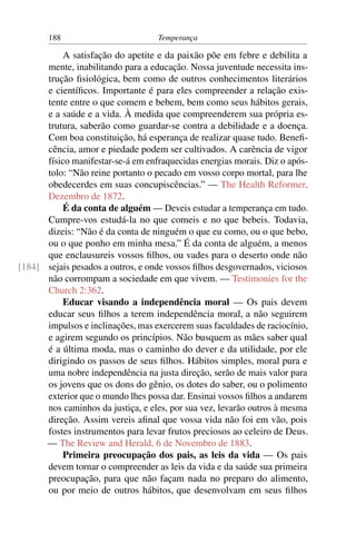188                         Temperança

          A satisfação do apetite e da paixão põe em febre e debilita a
      mente, inabilitando para a educação. Nossa juventude necessita ins-
      trução ﬁsiológica, bem como de outros conhecimentos literários
      e cientíﬁcos. Importante é para eles compreender a relação exis-
      tente entre o que comem e bebem, bem como seus hábitos gerais,
      e a saúde e a vida. À medida que compreenderem sua própria es-
      trutura, saberão como guardar-se contra a debilidade e a doença.
      Com boa constituição, há esperança de realizar quase tudo. Beneﬁ-
      cência, amor e piedade podem ser cultivados. A carência de vigor
      físico manifestar-se-á em enfraquecidas energias morais. Diz o após-
      tolo: “Não reine portanto o pecado em vosso corpo mortal, para lhe
      obedecerdes em suas concupiscências.” — The Health Reformer,
      Dezembro de 1872.
          É da conta de alguém — Deveis estudar a temperança em tudo.
      Cumpre-vos estudá-la no que comeis e no que bebeis. Todavia,
      dizeis: “Não é da conta de ninguém o que eu como, ou o que bebo,
      ou o que ponho em minha mesa.” É da conta de alguém, a menos
      que enclausureis vossos ﬁlhos, ou vades para o deserto onde não
[184] sejais pesados a outros, e onde vossos ﬁlhos desgovernados, viciosos
      não corrompam a sociedade em que vivem. — Testimonies for the
      Church 2:362.
          Educar visando a independência moral — Os pais devem
      educar seus ﬁlhos a terem independência moral, a não seguirem
      impulsos e inclinações, mas exercerem suas faculdades de raciocínio,
      e agirem segundo os princípios. Não busquem as mães saber qual
      é a última moda, mas o caminho do dever e da utilidade, por ele
      dirigindo os passos de seus ﬁlhos. Hábitos simples, moral pura e
      uma nobre independência na justa direção, serão de mais valor para
      os jovens que os dons do gênio, os dotes do saber, ou o polimento
      exterior que o mundo lhes possa dar. Ensinai vossos ﬁlhos a andarem
      nos caminhos da justiça, e eles, por sua vez, levarão outros à mesma
      direção. Assim vereis aﬁnal que vossa vida não foi em vão, pois
      fostes instrumentos para levar frutos preciosos ao celeiro de Deus.
      — The Review and Herald, 6 de Novembro de 1883.
          Primeira preocupação dos pais, as leis da vida — Os pais
      devem tornar o compreender as leis da vida e da saúde sua primeira
      preocupação, para que não façam nada no preparo do alimento,
      ou por meio de outros hábitos, que desenvolvam em seus ﬁlhos
 