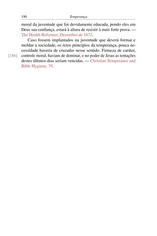 190                         Temperança

      moral da juventude que foi devidamente educada, pondo eles em
      Deus sua conﬁança, estará à altura de resistir à mais forte prova. —
      The Health Reformer, Dezembro de 1872.
         Caso fossem implantados na juventude que deverá formar e
      moldar a sociedade, os retos princípios da temperança, pouca ne-
      cessidade haveria de cruzadas nesse sentido. Firmeza de caráter,
[186] controle moral, haviam de dominar, e no poder de Jesus as tentações
      destes últimos dias seriam vencidas. — Christian Temperance and
      Bible Hygiene, 79.
 