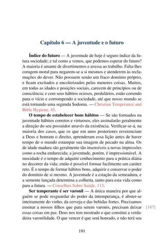Capítulo 6 — A juventude e o futuro

    Índice do futuro — A juventude de hoje é seguro índice da fu-
tura sociedade; e tal como a vemos, que podemos esperar do futuro?
A maioria é amante de divertimentos e avessa ao trabalho. Falta-lhes
coragem moral para negarem-se a si mesmos e atenderem às recla-
mações do dever. Não possuem senão um fraco domínio próprio,
e ﬁcam excitados e encolerizados pelas menores coisas. Muitos,
em todas as idades e posições sociais, carecem de princípios ou de
consciência; e com seus hábitos ociosos, perdulários, estão correndo
para o vício e corrompendo a sociedade, até que nosso mundo se
está tornando uma segunda Sodoma. — Christian Temperance and
Bible Hygiene, 45.
    O tempo de estabelecer bons hábitos — Se são formados na
juventude hábitos corretos e virtuosos, eles assinalarão geralmente
a direção do seu possuidor através da existência. Veriﬁcar-se-á, na
maioria dos casos, que os que em anos posteriores reverenciam
a Deus e honram o direito, aprenderam essa lição antes de haver
tempo de o mundo estampar sua imagem de pecado na alma. Os
de idade madura são geralmente tão insensíveis a novas impressões
como a rocha endurecida; a juventude, porém, é impressionável. A
mocidade é o tempo de adquirir conhecimento para a prática diária
no decorrer da vida; então é possível formar facilmente um caráter
reto. É o tempo de formar hábitos bons, adquirir e conservar o poder
do domínio de si mesmo. A juventude é a estação da semeadura, e
a semente lançada determina a colheita, tanto para esta vida como
para a futura. — Conselhos Sobre Saúde, 113.
    Ser temperante é ser varonil — A única maneira por que al-
guém se pode resguardar do poder da intemperança, é abster-se
inteiramente do vinho, da cerveja e das bebidas fortes. Precisamos
ensinar a nossos ﬁlhos que para serem varonis, precisam deixar [187]
essas coisas em paz. Deus nos tem mostrado o que constitui a verda-
deira varonilidade. O que vencer é que será honrado, e não terá seu

                            191
 