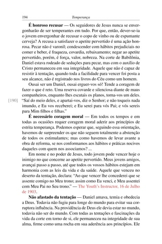 194                          Temperança

          É honroso recusar — Os seguidores de Jesus nunca se enver-
      gonharão de ser temperantes em tudo. Por que, então, dever-se-ia
      o jovem envergonhar de recusar o copo de vinho ou de espumante
      cerveja? A recusa a satisfazer o apetite pervertido é uma ação hon-
      rosa. Pecar não é varonil; condescender com hábitos prejudiciais no
      comer e beber, é fraqueza, covardia, rebaixamento; negar ao apetite
      pervertido, porém, é força, valor, nobreza. Na corte de Babilônia,
      Daniel estava rodeado de seduções para pecar, mas com o auxílio de
      Cristo permaneceu em sua integridade. Aquele que não é capaz de
      resistir à tentação, quando toda a facilidade para vencer foi posta a
      seu alcance, não é registrado nos livros do Céu como um homem.
          Ousai ser um Daniel, ousai erguer-vos só! Tende a coragem de
      fazer o que é reto. Uma reserva covarde e silenciosa diante de maus
      companheiros, enquanto lhes escutais os planos, torna-vos um deles.
[190] “Saí do meio deles, e apartai-vos, diz o Senhor; e não toqueis nada
      imundo, e Eu vos receberei; e Eu serei para vós Pai; e vós sereis
      para Mim ﬁlhos e ﬁlhas.”
          É necessário coragem moral — Em todos os tempos e em
      todas as ocasiões requer coragem moral aderir aos princípios de
      estrita temperança. Podemos esperar que, seguindo essa orientação,
      havemos de surpreender os que não seguem totalmente a abstenção
      de todos os estimulantes; mas como havemos de levar avante a
      obra de reforma, se nos conformamos aos hábitos e práticas nocivos
      daqueles com quem nos associamos? ...
          Em nome e no poder de Jesus, todo jovem pode vencer hoje o
      inimigo no que concerne ao apetite pervertido. Meus jovens amigos,
      avançai passo a passo, até que todos os vossos hábitos estejam em
      harmonia com as leis da vida e da saúde. Aquele que venceu no
      deserto da tentação, declara: “Ao que vencer lhe concederei que se
      assente comigo no Meu trono; assim como Eu venci, e Meu assentei
      com Meu Pai no Seu trono.” — The Youth’s Instructor, 16 de Julho
      de 1903.
          Não afastado da tentação — Daniel amava, temia e obedecia
      a Deus. Todavia não fugiu para longe do mundo para evitar sua cor-
      ruptora inﬂuência. Na providência de Deus ele devia estar no mundo,
      todavia não ser do mundo. Com todas as tentações e fascinações da
      vida da corte em torno de si, ele permaneceu na integridade de sua
      alma, ﬁrme como uma rocha em sua aderência aos princípios. Ele
 