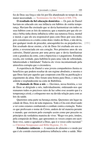 A juventude e o futuro              195

fez de Deus sua força e não foi por Ele abandonado no tempo de sua
maior necessidade. — Testimonies for the Church 4:569, 570.
    O resultado da ﬁel educação doméstica — Os pais de Daniel
haviam-no educado em sua infância em hábitos de estrita tempe-
rança. Haviam-lhe ensinado que se devia harmonizar em todos os
seus hábitos com as leis da natureza; que a maneira por que ele co-
mia e bebia tinha direta inﬂuência sobre sua natureza física, mental
e moral, e que ele era responsável para com Deus por seus dons;
pois considerava-os a todos como dotes vindos de Deus, e não devia,
por qualquer modo de proceder, amesquinhá-los ou prejudicá-los. [191]
Em resultado desse ensino, a lei de Deus foi exaltada em seu es-
pírito, e reverenciada em seu coração. Nos primeiros anos de seu
cativeiro, Daniel passou por uma prova que o devia familiarizar
com a grandeza da corte, com a hipocrisia e o paganismo. Estranha
escola, em verdade, para habilitá-lo para uma vida de sobriedade,
laboriosidade e ﬁdelidade! Todavia ele viveu incontaminado pela
atmosfera corrupta que o circundava.
    A experiência de Daniel e seus jovens companheiros ilustra os
benefícios que podem resultar de um regime abstêmio, e mostra o
que Deus fará por aqueles que cooperam com Ele na puriﬁcação e
erguimento da alma. Eles foram uma honra para Deus, e uma luz
ardente e resplandecente na corte de Babilônia.
    O chamado de Deus a nós — Ouvimos, nessa história, a voz
de Deus se dirigindo a nós, individualmente, ordenando-nos que
reunamos todos os preciosos raios de luz sobre esse assunto que é a
temperança cristã, e coloquemo-nos na devida relação para com as
leis da saúde.
    Queremos uma parte na herança eterna. Queremos um lugar na
cidade de Deus, livre de toda impureza. Todo o Céu está observando
a ver como estamos combatendo o combate contra a tentação. Todos
os que professam o nome de Cristo, andem de tal maneira perante
o mundo, que ensinem pelo exemplo assim como por preceito os
princípios da verdadeira maneira de viver. “Rogo-vos pois, irmãos,
pela compaixão de Deus, que apresenteis os vossos corpos em sacri-
fício vivo, santo e agradável a Deus, que é o vosso culto racional.”
— Christian Temperance and Bible Hygiene, 23, 24.
    Estudantes cuidarem — A natureza do alimento e o modo por
que é ele comido exercem poderosa inﬂuência sobre a saúde. Mui-
 