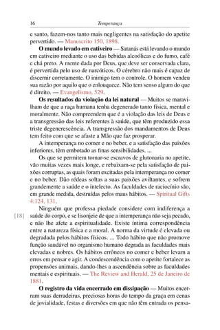 16                           Temperança

     e santo, fazem-nos tanto mais negligentes na satisfação do apetite
     pervertido. — Manuscrito 150, 1898.
          O mundo levado em cativeiro — Satanás está levando o mundo
     em cativeiro mediante o uso das bebidas alcoólicas e do fumo, café
     e chá preto. A mente dada por Deus, que deve ser conservada clara,
     é pervertida pelo uso de narcóticos. O cérebro não mais é capaz de
     discernir corretamente. O inimigo tem o controle. O homem vendeu
     sua razão por aquilo que o enlouquece. Não tem senso algum do que
     é direito. — Evangelismo, 529.
          Os resultados da violação da lei natural — Muitos se maravi-
     lham de que a raça humana tenha degenerado tanto física, mental e
     moralmente. Não compreendem que é a violação das leis de Deus e
     a transgressão das leis referentes à saúde, que têm produzido essa
     triste degenerescência. A transgressão dos mandamentos de Deus
     tem feito com que se afaste a Mão que faz prosperar.
          A intemperança no comer e no beber, e a satisfação das paixões
     inferiores, têm embotado as ﬁnas sensibilidades. ...
          Os que se permitem tornar-se escravos de glutonaria no apetite,
     vão muitas vezes mais longe, e rebaixam-se pela satisfação de pai-
     xões corruptas, as quais foram excitadas pela intemperança no comer
     e no beber. Dão rédeas soltas a suas paixões aviltantes, e sofrem
     grandemente a saúde e o intelecto. As faculdades de raciocínio são,
     em grande medida, destruídas pelos maus hábitos. — Spiritual Gifts
     4:124, 131.
          Ninguém que professa piedade considere com indiferença a
[18] saúde do corpo, e se lisonjeie de que a intemperança não seja pecado,
     e não lhe afete a espiritualidade. Existe íntima correspondência
     entre a natureza física e a moral. A norma da virtude é elevada ou
     degradada pelos hábitos físicos. ... Todo hábito que não promove
     função saudável no organismo humano degrada as faculdades mais
     elevadas e nobres. Os hábitos errôneos no comer e beber levam a
     erros em pensar e agir. A condescendência com o apetite fortalece as
     propensões animais, dando-lhes a ascendência sobre as faculdades
     mentais e espirituais. — The Review and Herald, 25 de Janeiro de
     1881.
          O registro da vida encerrado em dissipação — Muitos encer-
     ram suas derradeiras, preciosas horas do tempo da graça em cenas
     de jovialidade, festas e diversões em que não têm entrada os pensa-
 