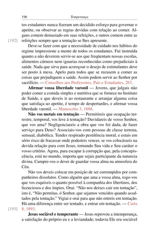196                          Temperança

      tos estudantes nunca ﬁzeram um decidido esforço para governar o
      apetite, ou observar as regras devidas com relação ao comer. Al-
      guns comem demasiado em suas refeições, e outros comem entre as
[192] refeições sempre que a tentação se lhes apresente.
          Deve-se fazer com que a necessidade de cuidado nos hábitos do
      regime impressione a mente de todos os estudantes. Fui instruída
      quanto a não deverem servir-se aos que freqüentam nossas escolas,
      alimentos cárneos nem iguarias reconhecidas como prejudiciais à
      saúde. Nada que sirva para acoroçoar o desejo de estimulantes deve
      ser posto à mesa. Apelo para todos que se recusem a comer as
      coisas que prejudiquem a saúde. Assim podem servir ao Senhor por
      sacrifício. — Conselhos aos Professores, Pais e Estudantes, 267.
          Aﬁrmar vossa liberdade varonil — Jovens, que julgais não
      poder comer a comida simples e nutritiva que se fornece no Instituto
      de Saúde, e que deveis ir ao restaurante e arranjar alguma coisa
      que satisfaça ao apetite, é tempo de despertardes, e aﬁrmar vossa
      liberdade varonil. — Manuscrito 3, 1888.
          Não vos metais em tentação — Permitireis que ocupação ter-
      restre, temporal, vos leve à tentação? Duvidareis de vosso Senhor,
      que vos ama? Negligenciareis a obra que vos foi dada, de fazer
      serviço para Deus? Associais-vos com pessoas de classe terrena,
      sensual, diabólica. Tendes respirado pestilência moral, e estais em
      sério risco de fracassar onde poderíeis vencer, se vos colocásseis na
      devida relação para com Jesus, tornando Sua vida e Seu caráter o
      vosso critério. Agora, para escapar à corrupção que, pela concupis-
      cência, está no mundo, importa que sejais participante da natureza
      divina. Cumpre-vos o dever de guardar vossa alma na atmosfera do
      Céu.
          Não vos deveis colocar em posição de ser corrompidos por com-
      panheiros dissolutos. Como alguém que ama a vossa alma, rogo-vos
      que vos esquiveis o quanto possível à companhia dos libertinos, dos
      licenciosos e dos ímpios. Orai: “Não nos deixes cair em tentação”,
      isto é, “Não permitas, ó Senhor, que sejamos vencidos quando assal-
      tados pela tentação.” Vigiai e orai para que não entreis em tentação.
      Há uma diferença entre ser tentado, e entrar em tentação. — Carta
[193] 8, 1893.
          Jesus sociável e temperante — Jesus reprovou a intemperança,
      a satisfação do próprio eu e a leviandade; todavia Ele era sociável
 