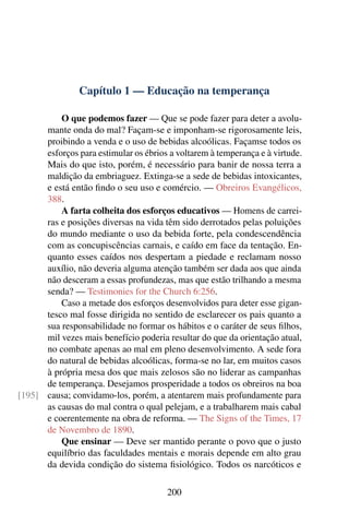 Capítulo 1 — Educação na temperança

          O que podemos fazer — Que se pode fazer para deter a avolu-
      mante onda do mal? Façam-se e imponham-se rigorosamente leis,
      proibindo a venda e o uso de bebidas alcoólicas. Façamse todos os
      esforços para estimular os ébrios a voltarem à temperança e à virtude.
      Mais do que isto, porém, é necessário para banir de nossa terra a
      maldição da embriaguez. Extinga-se a sede de bebidas intoxicantes,
      e está então ﬁndo o seu uso e comércio. — Obreiros Evangélicos,
      388.
          A farta colheita dos esforços educativos — Homens de carrei-
      ras e posições diversas na vida têm sido derrotados pelas poluições
      do mundo mediante o uso da bebida forte, pela condescendência
      com as concupiscências carnais, e caído em face da tentação. En-
      quanto esses caídos nos despertam a piedade e reclamam nosso
      auxílio, não deveria alguma atenção também ser dada aos que ainda
      não desceram a essas profundezas, mas que estão trilhando a mesma
      senda? — Testimonies for the Church 6:256.
          Caso a metade dos esforços desenvolvidos para deter esse gigan-
      tesco mal fosse dirigida no sentido de esclarecer os pais quanto a
      sua responsabilidade no formar os hábitos e o caráter de seus ﬁlhos,
      mil vezes mais benefício poderia resultar do que da orientação atual,
      no combate apenas ao mal em pleno desenvolvimento. A sede fora
      do natural de bebidas alcoólicas, forma-se no lar, em muitos casos
      à própria mesa dos que mais zelosos são no liderar as campanhas
      de temperança. Desejamos prosperidade a todos os obreiros na boa
[195] causa; convidamo-los, porém, a atentarem mais profundamente para
      as causas do mal contra o qual pelejam, e a trabalharem mais cabal
      e coerentemente na obra de reforma. — The Signs of the Times, 17
      de Novembro de 1890.
          Que ensinar — Deve ser mantido perante o povo que o justo
      equilíbrio das faculdades mentais e morais depende em alto grau
      da devida condição do sistema ﬁsiológico. Todos os narcóticos e

                                       200
 