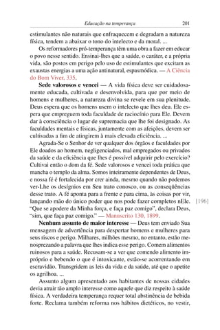 Educação na temperança                201

estimulantes não naturais que enfraquecem e degradam a natureza
física, tendem a abaixar o tono do intelecto e da moral. ...
    Os reformadores pró-temperança têm uma obra a fazer em educar
o povo nesse sentido. Ensinai-lhes que a saúde, o caráter, e a própria
vida, são postos em perigo pelo uso de estimulantes que excitam as
exaustas energias a uma ação antinatural, espasmódica. — A Ciência
do Bom Viver, 335.
    Sede valorosos e vencei — A vida física deve ser cuidadosa-
mente educada, cultivada e desenvolvida, para que por meio de
homens e mulheres, a natureza divina se revele em sua plenitude.
Deus espera que os homens usem o intelecto que lhes deu. Ele es-
pera que empreguem toda faculdade de raciocínio para Ele. Devem
dar à consciência o lugar de supremacia que lhe foi designado. As
faculdades mentais e físicas, juntamente com as afeições, devem ser
cultivadas a ﬁm de atingirem à mais elevada eﬁciência. ...
    Agrada-Se o Senhor de ver qualquer dos órgãos e faculdades por
Ele doados ao homem, negligenciados, mal empregados ou privados
da saúde e da eﬁciência que lhes é possível adquirir pelo exercício?
Cultivai então o dom da fé. Sede valorosos e vencei toda prática que
mancha o templo da alma. Somos inteiramente dependentes de Deus,
e nossa fé é fortalecida por crer ainda, mesmo quando não podemos
ver-Lhe os desígnios em Seu trato conosco, ou as conseqüências
desse trato. A fé aponta para a frente e para cima, às coisas por vir,
lançando mão do único poder que nos pode fazer completos nEle. [196]
“Que se apodere da Minha força, e faça paz comigo”, declara Deus,
“sim, que faça paz comigo.” — Manuscrito 130, 1899.
    Nenhum assunto de maior interesse — Deus tem enviado Sua
mensagem de advertência para despertar homens e mulheres para
seus riscos e perigo. Milhares, milhões mesmo, no entanto, estão me-
nosprezando a palavra que lhes indica esse perigo. Comem alimentos
ruinosos para a saúde. Recusam-se a ver que comendo alimento im-
próprio e bebendo o que é intoxicante, estão-se acorrentando em
escravidão. Transgridem as leis da vida e da saúde, até que o apetite
os agrilhoa. ...
    Assunto algum apresentado aos habitantes de nossas cidades
devia atrair tão amplo interesse como aquele que diz respeito à saúde
física. A verdadeira temperança requer total abstinência de bebida
forte. Reclama também reforma nos hábitos dietéticos, no vestir,
 