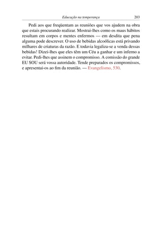 Educação na temperança                   203

    Pedi aos que freqüentam as reuniões que vos ajudem na obra
que estais procurando realizar. Mostrai-lhes como os maus hábitos
resultam em corpos e mentes enfermos — em desdita que pena
alguma pode descrever. O uso de bebidas alcoólicas está privando
milhares de criaturas da razão. E todavia legaliza-se a venda dessas
bebidas! Dizei-lhes que eles têm um Céu a ganhar e um inferno a
evitar. Pedi-lhes que assinem o compromisso. A comissão do grande
EU SOU será vossa autoridade. Tende preparados os compromissos,
e apresentai-os ao ﬁm da reunião. — Evangelismo, 530.
 