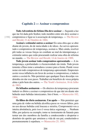 Capítulo 2 — Assinar o compromisso

          Todo Adventista do Sétimo Dia deve assinar — Segundo a luz
      que me foi dada pelo Senhor, todo membro entre nós deve assinar o
[198] compromisso e ligar-se à associação de temperança. — The Review
      and Herald, 21 de Outubro de 1884.
          Assinai e estimulai outros a assinar Eis uma obra que se abre
      diante do jovem, do de meia-idade e do idoso. Ao servos apresen-
      tado o compromisso de temperança, assinai-o. Mais ainda, resolvei
      pôr todas as vossas forças no combate ao mal da intemperança, e
      estimulai outros que estão procurando realizar uma obra de reforma
      no mundo. — The Review and Herald, 14 de Janeiro de 1909.
          Todo jovem assinar todo compromisso apresentado — A in-
      temperança, a profanidade e a licenciosidade são irmãs. Todo jovem
      temente a Deus tome a armadura e avance para a frente. Ponde vosso
      nome em todo compromisso de temperança apresentado. Emprestais
      assim vossa inﬂuência em favor de assinar o compromisso, e induzis
      outros a assiná-lo. Não permitais que qualquer fraca desculpa vos
      detenha em dar esse passo. Trabalhai em benefício de vossa própria
      alma e pelo bem dos outros. — The Youth’s Instructor, 16 de Julho
      de 1903.
          Os bêbados assinarem — Os obreiros da temperança procuram
      induzir os ébrios a assinar o compromisso de que daí em diante não
      beberão mais bebidas intoxicantes. Isto é bom. — Manuscrito 102,
      1904.
          Os ﬁlhos do ébrio assinarem. Um apelo — Não permitais que
      uma gota de vinho ou bebida alcoólica passe os vossos lábios, pois
      no uso dessas bebidas está loucura e miséria. Comprometei-vos a
      inteira abstinência, pois isso é vossa única segurança. ... Nenhum
      ﬁlho, por palavra ou exemplo, torne-se instrumento de Satanás para
      tentar um dos membros da família a condescender e despertar o
      demônio do apetite que arruinou a vida de seu pai, conduzindo-o
      prematuramente à sepultura. — Manuscrito 25, 1893.

                                     204
 