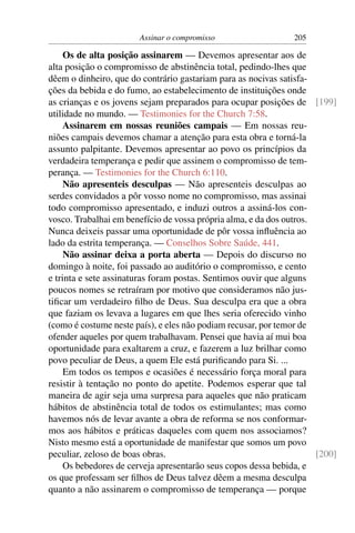 Assinar o compromisso                   205

     Os de alta posição assinarem — Devemos apresentar aos de
alta posição o compromisso de abstinência total, pedindo-lhes que
dêem o dinheiro, que do contrário gastariam para as nocivas satisfa-
ções da bebida e do fumo, ao estabelecimento de instituições onde
as crianças e os jovens sejam preparados para ocupar posições de [199]
utilidade no mundo. — Testimonies for the Church 7:58.
     Assinarem em nossas reuniões campais — Em nossas reu-
niões campais devemos chamar a atenção para esta obra e torná-la
assunto palpitante. Devemos apresentar ao povo os princípios da
verdadeira temperança e pedir que assinem o compromisso de tem-
perança. — Testimonies for the Church 6:110.
     Não apresenteis desculpas — Não apresenteis desculpas ao
serdes convidados a pôr vosso nome no compromisso, mas assinai
todo compromisso apresentado, e induzi outros a assiná-los con-
vosco. Trabalhai em benefício de vossa própria alma, e da dos outros.
Nunca deixeis passar uma oportunidade de pôr vossa inﬂuência ao
lado da estrita temperança. — Conselhos Sobre Saúde, 441.
     Não assinar deixa a porta aberta — Depois do discurso no
domingo à noite, foi passado ao auditório o compromisso, e cento
e trinta e sete assinaturas foram postas. Sentimos ouvir que alguns
poucos nomes se retraíram por motivo que consideramos não jus-
tiﬁcar um verdadeiro ﬁlho de Deus. Sua desculpa era que a obra
que faziam os levava a lugares em que lhes seria oferecido vinho
(como é costume neste país), e eles não podiam recusar, por temor de
ofender aqueles por quem trabalhavam. Pensei que havia aí mui boa
oportunidade para exaltarem a cruz, e fazerem a luz brilhar como
povo peculiar de Deus, a quem Ele está puriﬁcando para Si. ...
     Em todos os tempos e ocasiões é necessário força moral para
resistir à tentação no ponto do apetite. Podemos esperar que tal
maneira de agir seja uma surpresa para aqueles que não praticam
hábitos de abstinência total de todos os estimulantes; mas como
havemos nós de levar avante a obra de reforma se nos conformar-
mos aos hábitos e práticas daqueles com quem nos associamos?
Nisto mesmo está a oportunidade de manifestar que somos um povo
peculiar, zeloso de boas obras.                                       [200]
     Os bebedores de cerveja apresentarão seus copos dessa bebida, e
os que professam ser ﬁlhos de Deus talvez dêem a mesma desculpa
quanto a não assinarem o compromisso de temperança — porque
 