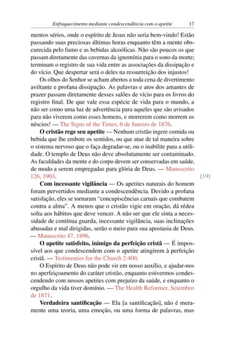Enfraquecimento mediante condescendência com o apetite   17

mentos sérios, onde o espírito de Jesus não seria bem-vindo! Estão
passando suas preciosas últimas horas enquanto têm a mente obs-
curecida pelo fumo e as bebidas alcoólicas. Não são poucos os que
passam diretamente das cavernas da ignomínia para o sono da morte;
terminam o registro de sua vida entre as associações da dissipação e
do vício. Que despertar será o deles na ressurreição dos injustos!
    Os olhos do Senhor se acham abertos a toda cena de divertimento
aviltante e profana dissipação. As palavras e atos dos amantes de
prazer passam diretamente desses salões de vício para os livros do
registro ﬁnal. De que vale essa espécie de vida para o mundo, a
não ser como uma luz de advertência para aqueles que são avisados
para não viverem como esses homens, e morrerem como morrem os
néscios! — The Signs of the Times, 6 de Janeiro de 1876.
    O cristão rege seu apetite — Nenhum cristão ingere comida ou
bebida que lhe embote os sentidos, ou que atue de tal maneira sobre
o sistema nervoso que o faça degradar-se, ou o inabilite para a utili-
dade. O templo de Deus não deve absolutamente ser contaminado.
As faculdades da mente e do corpo devem ser conservadas em saúde,
de modo a serem empregadas para glória de Deus. — Manuscrito
126, 1903.                                                             [19]
    Com incessante vigilância — Os apetites naturais do homem
foram pervertidos mediante a condescendência. Devido a profana
satisfação, eles se tornaram “concupiscências carnais que combatem
contra a alma”. A menos que o cristão vigie em oração, dá rédea
solta aos hábitos que deve vencer. A não ser que ele sinta a neces-
sidade de contínua guarda, incessante vigilância, suas inclinações
abusadas e mal dirigidas, serão o meio para sua apostasia de Deus.
— Manuscrito 47, 1896.
    O apetite satisfeito, inimigo da perfeição cristã — É impos-
sível aos que condescendem com o apetite atingirem à perfeição
cristã. — Testimonies for the Church 2:400.
    O Espírito de Deus não pode vir em nosso auxílio, e ajudar-nos
no aperfeiçoamento do caráter cristão, enquanto estivermos condes-
cendendo com nossos apetites com prejuízo da saúde, e enquanto o
orgulho da vida tiver domínio. — The Health Reformer, Setembro
de 1871.
    Verdadeira santiﬁcação — Ela [a santiﬁcação], não é mera-
mente uma teoria, uma emoção, ou uma forma de palavras, mas
 