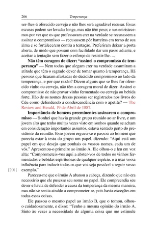 206                          Temperança

      ser-lhes-á oferecido cerveja e não lhes será agradável recusar. Essas
      escusas podem ser levadas longe, mas não têm peso; e nos entristece-
      mos por ver que os que professavam crer na verdade se recusassem a
      assinar o compromisso — recusassem pôr barreiras em torno de sua
      alma e se fortalecerem contra a tentação. Preferiram deixar a porta
      aberta, de modo que possam com facilidade dar um passo adiante, e
      aceitar a tentação sem fazer o esforço de resistir-lhe. ...
          Não têm coragem de dizer: “assinei o compromisso de tem-
      perança” — Nem todos que alegam crer na verdade assumiram a
      atitude que têm o sagrado dever de tomar quanto à temperança. Há
      pessoas que ﬁcaram afastadas do decidido compromisso ao lado da
      temperança, e por que razão? Dizem alguns que se lhes for ofere-
      cido vinho ou cerveja, não têm a coragem moral de dizer: Assinei o
      compromisso de não provar vinho fermentado ou cerveja ou bebida
      forte. Hão de os nomes dessas pessoas ser registrados nos livros do
      Céu como defendendo a condescendência com o apetite? — The
      Review and Herald, 19 de Abril de 1887.
          Importância de homens preeminentes assinarem o compro-
      misso — Sonhei que havia grande grupo reunido ao ar livre, e um
      jovem alto que tenho muitas vezes visto em sonhos quando se acham
      em consideração importantes assuntos, estava sentado perto do pre-
      sidente da reunião. Esse jovem ergueu-se e passou ao homem que
      parecia estar à testa do grupo um papel, dizendo: “Aqui está um
      papel em que desejo que ponhais os vossos nomes, cada um de
      vós.” Apresentou-o primeiro ao irmão A. Ele olhou-o e leu em voz
      alta: “Comprometeis-vos aqui a abster-vos de todos os vinhos fer-
      mentados e bebidas espirituosas de qualquer espécie, e a usar vossa
      inﬂuência para induzir todos os que vos seja possível a seguir vosso
[201] exemplo.”
          Pareceu-me que o irmão A abanou a cabeça, dizendo que não era
      necessário que ele pusesse seu nome no papel. Ele compreendia seu
      dever e havia de defender a causa da temperança da mesma maneira,
      mas não se sentia atraído a comprometer-se, pois havia exceções em
      todas essas coisas.
          Ele passou o mesmo papel ao irmão B, que o tomou, olhou-
      o cuidadosamente, e disse: “Tenho a mesma opinião do irmão A.
      Sinto às vezes a necessidade de alguma coisa que me estimule
 