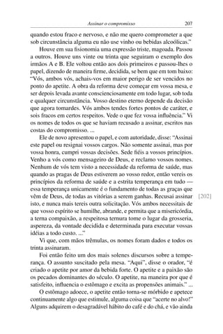 Assinar o compromisso                 207

quando estou fraco e nervoso, e não me quero comprometer a que
sob circunstância alguma eu não use vinho ou bebidas alcoólicas.”
    Houve em sua ﬁsionomia uma expressão triste, magoada. Passou
a outros. Houve uns vinte ou trinta que seguiram o exemplo dos
irmãos A e B. Ele voltou então aos dois primeiros e passou-lhes o
papel, dizendo de maneira ﬁrme, decidida, se bem que em tom baixo:
“Vós, ambos vós, achais-vos em maior perigo de ser vencidos no
ponto do apetite. A obra da reforma deve começar em vossa mesa, e
ser depois levada avante conscienciosamente em todo lugar, sob toda
e qualquer circunstância. Vosso destino eterno depende da decisão
que agora tomardes. Vós ambos tendes fortes pontos de caráter, e
sois fracos em certos respeitos. Vede o que fez vossa inﬂuência.” Vi
os nomes de todos os que se haviam recusado a assinar, escritos nas
costas do compromisso. ...
    Ele de novo apresentou o papel, e com autoridade, disse: “Assinai
este papel ou resignai vossos cargos. Não somente assinai, mas por
vossa honra, cumpri vossas decisões. Sede ﬁéis a vossos princípios.
Venho a vós como mensageiro de Deus, e reclamo vossos nomes.
Nenhum de vós tem visto a necessidade da reforma de saúde, mas
quando as pragas de Deus estiverem ao vosso redor, então vereis os
princípios da reforma de saúde e a estrita temperança em tudo —
essa temperança unicamente é o fundamento de todas as graças que
vêm de Deus, de todas as vitórias a serem ganhas. Recusai assinar [202]
isto, e nunca mais tereis outra solicitação. Vós ambos necessitais de
que vosso espírito se humilhe, abrande, e permita que a misericórdia,
a terna compaixão, a respeitosa ternura tome o lugar da grosseria,
aspereza, da vontade decidida e determinada para executar vossas
idéias a todo custo. ...”
    Vi que, com mãos trêmulas, os nomes foram dados e todos os
trinta assinaram.
    Foi então feito um dos mais solenes discursos sobre a tempe-
rança. O assunto suscitado pela mesa. “Aqui”, disse o orador, “é
criado o apetite por amor da bebida forte. O apetite e a paixão são
os pecados dominantes do século. O apetite, na maneira por que é
satisfeito, inﬂuencia o estômago e excita as propensões animais.” ...
    O estômago adoece, o apetite então torna-se mórbido e apetece
continuamente algo que estimule, alguma coisa que “acerte no alvo!”
Alguns adquirem o desagradável hábito do café e do chá, e vão ainda
 