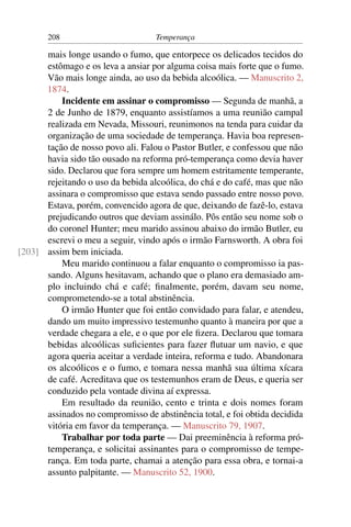 208                         Temperança

      mais longe usando o fumo, que entorpece os delicados tecidos do
      estômago e os leva a ansiar por alguma coisa mais forte que o fumo.
      Vão mais longe ainda, ao uso da bebida alcoólica. — Manuscrito 2,
      1874.
          Incidente em assinar o compromisso — Segunda de manhã, a
      2 de Junho de 1879, enquanto assistíamos a uma reunião campal
      realizada em Nevada, Missouri, reunimonos na tenda para cuidar da
      organização de uma sociedade de temperança. Havia boa represen-
      tação de nosso povo ali. Falou o Pastor Butler, e confessou que não
      havia sido tão ousado na reforma pró-temperança como devia haver
      sido. Declarou que fora sempre um homem estritamente temperante,
      rejeitando o uso da bebida alcoólica, do chá e do café, mas que não
      assinara o compromisso que estava sendo passado entre nosso povo.
      Estava, porém, convencido agora de que, deixando de fazê-lo, estava
      prejudicando outros que deviam assinálo. Pôs então seu nome sob o
      do coronel Hunter; meu marido assinou abaixo do irmão Butler, eu
      escrevi o meu a seguir, vindo após o irmão Farnsworth. A obra foi
[203] assim bem iniciada.
          Meu marido continuou a falar enquanto o compromisso ia pas-
      sando. Alguns hesitavam, achando que o plano era demasiado am-
      plo incluindo chá e café; ﬁnalmente, porém, davam seu nome,
      comprometendo-se a total abstinência.
          O irmão Hunter que foi então convidado para falar, e atendeu,
      dando um muito impressivo testemunho quanto à maneira por que a
      verdade chegara a ele, e o que por ele ﬁzera. Declarou que tomara
      bebidas alcoólicas suﬁcientes para fazer ﬂutuar um navio, e que
      agora queria aceitar a verdade inteira, reforma e tudo. Abandonara
      os alcoólicos e o fumo, e tomara nessa manhã sua última xícara
      de café. Acreditava que os testemunhos eram de Deus, e queria ser
      conduzido pela vontade divina aí expressa.
          Em resultado da reunião, cento e trinta e dois nomes foram
      assinados no compromisso de abstinência total, e foi obtida decidida
      vitória em favor da temperança. — Manuscrito 79, 1907.
          Trabalhar por toda parte — Dai preeminência à reforma pró-
      temperança, e solicitai assinantes para o compromisso de tempe-
      rança. Em toda parte, chamai a atenção para essa obra, e tornai-a
      assunto palpitante. — Manuscrito 52, 1900.
 