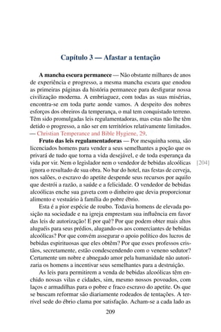 Capítulo 3 — Afastar a tentação

    A mancha escura permanece — Não obstante milhares de anos
de experiência e progresso, a mesma mancha escura que enodou
as primeiras páginas da história permanece para desﬁgurar nossa
civilização moderna. A embriaguez, com todas as suas misérias,
encontra-se em toda parte aonde vamos. A despeito dos nobres
esforços dos obreiros da temperança, o mal tem conquistado terreno.
Têm sido promulgadas leis regulamentadoras, mas estas não lhe têm
detido o progresso, a não ser em territórios relativamente limitados.
— Christian Temperance and Bible Hygiene, 29.
    Fruto das leis regulamentadoras — Por mesquinha soma, são
licenciados homens para vender a seus semelhantes a poção que os
privará de tudo que torna a vida desejável, e de toda esperança da
vida por vir. Nem o legislador nem o vendedor de bebidas alcoólicas [204]
ignora o resultado de sua obra. No bar do hotel, nas festas de cerveja,
nos salões, o escravo do apetite despende seus recursos por aquilo
que destrói a razão, a saúde e a felicidade. O vendedor de bebidas
alcoólicas enche sua gaveta com o dinheiro que devia proporcionar
alimento e vestuário à família do pobre ébrio.
    Esta é a pior espécie de roubo. Todavia homens de elevada po-
sição na sociedade e na igreja emprestam sua inﬂuência em favor
das leis de autorização! E por quê? Por que podem obter mais altos
aluguéis para seus prédios, alugando-os aos comerciantes de bebidas
alcoólicas? Por que convém assegurar o apoio político dos lucros de
bebidas espirituosas que eles obtêm? Por que esses professos cris-
tãos, secretamente, estão condescendendo com o veneno sedutor?
Certamente um nobre e abnegado amor pela humanidade não autori-
zaria os homens a incentivar seus semelhantes para a destruição.
    As leis para permitirem a venda de bebidas alcoólicas têm en-
chido nossas vilas e cidades, sim, mesmo nossos povoados, com
laços e armadilhas para o pobre e fraco escravo do apetite. Os que
se buscam reformar são diariamente rodeados de tentações. A ter-
rível sede do ébrio clama por satisfação. Acham-se a cada lado as
                              209
 
