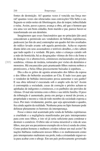 210                          Temperança

      fontes de destruição. Ai! quantas vezes é vencida sua força mo-
      ral! quantas vezes são silenciadas suas convicções! Ele bebe e cai.
      Seguem-se então noites de libertinagem, dias de torpor, imbecilidade
      e ruína. Assim, passo a passo, avança a obra, até que o homem que
      era uma vez um bom cidadão, bom marido e pai, parece haver-se
      transformado em um demônio.
          Imaginemos que esses funcionários que no princípio [do ano]
      concederam a permissão aos vendedores de bebidas espirituosas,
      pudessem [ao ﬁm do ano] contemplar um quadro ﬁel dos resultados
      do tráﬁco levado avante sob aquela permissão. Acha-se exposto
      diante deles em seus assustadores e terríveis detalhes, e eles sabem
      que tudo aquilo é a verdade. Há pais, mães e crianças caindo sob
      a mão do homicida; há as desgraçadas vítimas do frio e da fome e
      de doenças vis e aborrecíveis, criminosos enclausurados em prisões
[205] sombrias, vítimas de insânia, torturados por visões de demônios e
      monstros. Há encanecidos pais pranteando ﬁlhos outrora nobres e
      promissores, e belas ﬁlhas precocemente baixadas à sepultura. ...
          Dia a dia os gritos de agonia arrancados dos lábios da esposa
      e dos ﬁlhos do beberrão ascendem ao Céu. E tudo isso para que
      o vendedor de bebidas intoxicantes possa aumentar o seu ganho!
      E sua obra infernal é executada sob o amplo selo da lei! Assim
      é corrompida a sociedade, casas de correção e prisões acham-se
      apinhadas de indigentes e criminosos, e os patíbulos são providos de
      vítimas. O mal não termina com o ébrio e sua infeliz família. O peso
      da tributação é aumentado, posta em perigo a moral do jovem, a
      propriedade e mesmo a vida de todo membro da sociedade exposta a
      risco. Por mais vividamente, porém, que seja apresentado o quadro,
      ﬁca ainda aquém da realidade. Nenhuma pena ou lápis humano pode
      delinear plenamente os horrores da intemperança.
          Fosse o único mal acarretado pela venda de bebidas espirituosas
      a crueldade e a negligência manifestadas por pais intemperantes
      para com seus ﬁlhos, e isto só já seria suﬁciente para condenar e
      destruir o comércio. O ébrio não só torna miserável a vida de seus
      ﬁlhos, mas por seu pecaminoso exemplo ele os leva à senda do crime.
      Como podem homens e mulheres cristãos tolerar um mal assim? Se
      nações bárbaras roubassem nossos ﬁlhos e os maltratassem como
      pais intemperantes maltratam sua prole, toda a cristandade erguer-se-
      ia para acabar com o ultraje. Em um país professamente governado
 