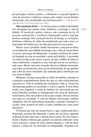 Afastar a tentação                   211

por princípios cristãos, porém, o sofrimento e o pecado ligados à
sorte de inocentes e indefesas crianças pela venda e uso de bebidas
intoxicantes são considerados um mal necessário! — The Review
and Herald, 8 de Novembro de 1881.
    Sob a proteção da lei — As licenças para o comércio de bebidas
são advogadas por muitos como tendentes a restringir o mal da [206]
bebida. O licenciá-lo, porém, coloca-o sob a proteção da lei. O
governo sanciona-lhe a existência, fomentando assim o mal que
professa restringir. Sob a proteção das leis de licença, as cervejarias,
distilarias e fábricas de vinho são estabelecidas por toda a terra, e o
negociante de bebidas traz sua obra para junto de nossa porta.
    Muitas vezes é proibido vender intoxicantes a uma pessoa ébria,
ou reconhecida como bêbada inveterada; mas a obra de tornar ébrios
os jovens, prossegue decididamente. A própria existência do comér-
cio depende de criar na mocidade o gosto pela bebida. A juventude
vai sendo levada avante, passo a passo, até que o hábito de beber se
acha estabelecido, e desperta-se uma sede que tem de ser satisfeita a
todo custo. Menor mal seria conceder álcool ao bêbado inveterado,
cuja ruína, na maioria dos casos, já está determinada, do que permitir
que a ﬂor de nossa mocidade seja seduzida para a destruição por
esse terrível hábito.
    Mediante a licença concedida ao tráﬁco de bebidas, mantém-se
a tentação constantemente diante dos que se estão esforçando por
regenerar-se. Têm-se estabelecido instituições onde as vítimas da
intemperança podem ser auxiliadas a vencer o apetite. É uma nobre
tarefa; mas enquanto a venda de bebidas for sancionada por lei,
pouco benefício recebem os intemperantes das casas de saúde para
toxicômanos. Eles não podem aí ﬁcar para sempre. Devem retomar
seu lugar na sociedade. A sede de bebidas intoxicantes, embora
subjugada, não foi inteiramente destruída; e quando a tentação os
assalta, como acontece de todos os lados, também eles caem como
fácil presa.
    O homem que tem um animal bravo, e que, conhecendo-lhe a
disposição, permite-lhe liberdade, é, pelas leis da Terra, reputado
responsável pelo dano que o animal possa causar. Nas leis dadas a
Israel o Senhor ordenou que, quando um animal conhecido como
bravo causasse a morte de uma criatura humana, a vida do dono
pagasse o preço de seu descuido ou malignidade. Segundo esse
 