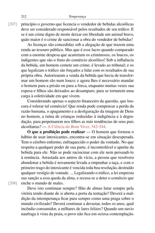 212                          Temperança

[207] princípio o governo que licencia o vendedor de bebidas alcoólicas
      deve ser considerado responsável pelos resultados de seu tráﬁco. E
      se é um crime digno de morte deixar em liberdade um animal bravo,
      quão maior é o crime de sancionar a obra do vendedor de bebidas!
          As licenças são concedidas sob a alegação de que trazem uma
      renda ao tesouro público. Mas que é esse lucro quando comparado
      com a enorme despesa que acarretam os criminosos, os loucos, os
      indigentes que são o fruto do comércio alcoólico! Sob a inﬂuência
      da bebida, um homem comete um crime; é levado ao tribunal; e os
      que legalizam o tráﬁco são forçados a lidar com os resultados de sua
      própria obra. Autorizaram a venda da bebida que havia de transfor-
      mar um homem são num louco; e agora lhes é necessário mandar
      o homem para a prisão ou para a forca, enquanto muitas vezes sua
      esposa e ﬁlhos são deixados ao desamparo, para se tornarem uma
      carga à coletividade em que vivem.
          Considerando apenas o aspecto ﬁnanceiro da questão, que lou-
      cura é tolerar tal comércio! Que renda pode compensar a perda da
      razão humana, o apagamento e a desﬁguração da imagem de Deus
      no homem, a ruína de crianças reduzidas à indigência e à degra-
      dação, para perpetuarem nos ﬁlhos as más tendências de seus pais
      alcoólatras? — A Ciência do Bom Viver, 342-344.
          O que a proibição pode realizar — O homem que formou o
      hábito de usar intoxicantes, encontra-se em situação desesperada.
      Tem o cérebro enfermo, enfraquecido o poder da vontade. No que
      respeita a qualquer poder de sua parte, é incontrolável o apetite da
      bebida para ele. Não se pode raciocinar com ele nem persuadi-lo
      à renúncia. Arrastada aos antros de vício, a pessoa que resolvera
      abandonar a bebida é novamente levada a empunhar a taça, e com o
      primeiro trago do intoxicante é vencida toda boa resolução, destruído
      qualquer vestígio de vontade. ... Legalizando o tráﬁco, a lei empresta
      sua sanção a essa queda da alma, e recusa-se a deter o comércio que
[208] enche o mundo de males.
          Deve isto continuar sempre? Hão de almas lutar sempre pela
      vitória tendo diante de si aberta a porta da tentação? Deverá a mal-
      dição da intemperança ﬁcar para sempre como uma praga sobre o
      mundo civilizado? Deverá continuar a devastar, todos os anos, qual
      incêndio consumidor, a milhares de lares felizes? Quando um navio
      naufraga à vista da praia, o povo não ﬁca em ociosa contemplação.
 