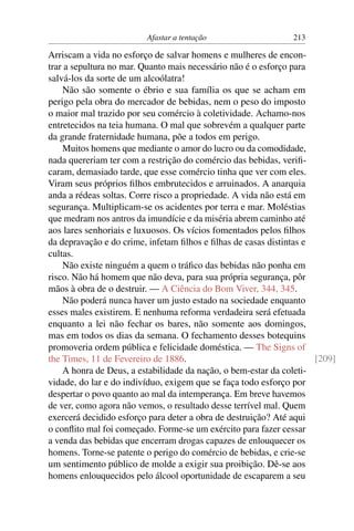 Afastar a tentação                    213

Arriscam a vida no esforço de salvar homens e mulheres de encon-
trar a sepultura no mar. Quanto mais necessário não é o esforço para
salvá-los da sorte de um alcoólatra!
    Não são somente o ébrio e sua família os que se acham em
perigo pela obra do mercador de bebidas, nem o peso do imposto
o maior mal trazido por seu comércio à coletividade. Achamo-nos
entretecidos na teia humana. O mal que sobrevém a qualquer parte
da grande fraternidade humana, põe a todos em perigo.
    Muitos homens que mediante o amor do lucro ou da comodidade,
nada quereriam ter com a restrição do comércio das bebidas, veriﬁ-
caram, demasiado tarde, que esse comércio tinha que ver com eles.
Viram seus próprios ﬁlhos embrutecidos e arruinados. A anarquia
anda a rédeas soltas. Corre risco a propriedade. A vida não está em
segurança. Multiplicam-se os acidentes por terra e mar. Moléstias
que medram nos antros da imundície e da miséria abrem caminho até
aos lares senhoriais e luxuosos. Os vícios fomentados pelos ﬁlhos
da depravação e do crime, infetam ﬁlhos e ﬁlhas de casas distintas e
cultas.
    Não existe ninguém a quem o tráﬁco das bebidas não ponha em
risco. Não há homem que não deva, para sua própria segurança, pôr
mãos à obra de o destruir. — A Ciência do Bom Viver, 344, 345.
    Não poderá nunca haver um justo estado na sociedade enquanto
esses males existirem. E nenhuma reforma verdadeira será efetuada
enquanto a lei não fechar os bares, não somente aos domingos,
mas em todos os dias da semana. O fechamento desses botequins
promoveria ordem pública e felicidade doméstica. — The Signs of
the Times, 11 de Fevereiro de 1886.                                  [209]
    A honra de Deus, a estabilidade da nação, o bem-estar da coleti-
vidade, do lar e do indivíduo, exigem que se faça todo esforço por
despertar o povo quanto ao mal da intemperança. Em breve havemos
de ver, como agora não vemos, o resultado desse terrível mal. Quem
exercerá decidido esforço para deter a obra de destruição? Até aqui
o conﬂito mal foi começado. Forme-se um exército para fazer cessar
a venda das bebidas que encerram drogas capazes de enlouquecer os
homens. Torne-se patente o perigo do comércio de bebidas, e crie-se
um sentimento público de molde a exigir sua proibição. Dê-se aos
homens enlouquecidos pelo álcool oportunidade de escaparem a seu
 
