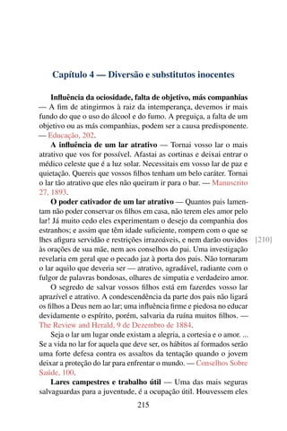 Capítulo 4 — Diversão e substitutos inocentes

    Inﬂuência da ociosidade, falta de objetivo, más companhias
— A ﬁm de atingirmos à raiz da intemperança, devemos ir mais
fundo do que o uso do álcool e do fumo. A preguiça, a falta de um
objetivo ou as más companhias, podem ser a causa predisponente.
— Educação, 202.
    A inﬂuência de um lar atrativo — Tornai vosso lar o mais
atrativo que vos for possível. Afastai as cortinas e deixai entrar o
médico celeste que é a luz solar. Necessitais em vosso lar de paz e
quietação. Quereis que vossos ﬁlhos tenham um belo caráter. Tornai
o lar tão atrativo que eles não queiram ir para o bar. — Manuscrito
27, 1893.
    O poder cativador de um lar atrativo — Quantos pais lamen-
tam não poder conservar os ﬁlhos em casa, não terem eles amor pelo
lar! Já muito cedo eles experimentam o desejo da companhia dos
estranhos; e assim que têm idade suﬁciente, rompem com o que se
lhes aﬁgura servidão e restrições irrazoáveis, e nem darão ouvidos [210]
às orações de sua mãe, nem aos conselhos do pai. Uma investigação
revelaria em geral que o pecado jaz à porta dos pais. Não tornaram
o lar aquilo que deveria ser — atrativo, agradável, radiante com o
fulgor de palavras bondosas, olhares de simpatia e verdadeiro amor.
    O segredo de salvar vossos ﬁlhos está em fazerdes vosso lar
aprazível e atrativo. A condescendência da parte dos pais não ligará
os ﬁlhos a Deus nem ao lar; uma inﬂuência ﬁrme e piedosa no educar
devidamente o espírito, porém, salvaria da ruína muitos ﬁlhos. —
The Review and Herald, 9 de Dezembro de 1884.
    Seja o lar um lugar onde existam a alegria, a cortesia e o amor. ...
Se a vida no lar for aquela que deve ser, os hábitos aí formados serão
uma forte defesa contra os assaltos da tentação quando o jovem
deixar a proteção do lar para enfrentar o mundo. — Conselhos Sobre
Saúde, 100.
    Lares campestres e trabalho útil — Uma das mais seguras
salvaguardas para a juventude, é a ocupação útil. Houvessem eles
                              215
 