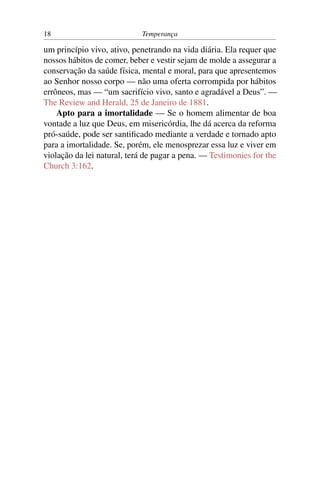 18                          Temperança

um princípio vivo, ativo, penetrando na vida diária. Ela requer que
nossos hábitos de comer, beber e vestir sejam de molde a assegurar a
conservação da saúde física, mental e moral, para que apresentemos
ao Senhor nosso corpo — não uma oferta corrompida por hábitos
errôneos, mas — “um sacrifício vivo, santo e agradável a Deus”. —
The Review and Herald, 25 de Janeiro de 1881.
    Apto para a imortalidade — Se o homem alimentar de boa
vontade a luz que Deus, em misericórdia, lhe dá acerca da reforma
pró-saúde, pode ser santiﬁcado mediante a verdade e tornado apto
para a imortalidade. Se, porém, ele menosprezar essa luz e viver em
violação da lei natural, terá de pagar a pena. — Testimonies for the
Church 3:162.
 