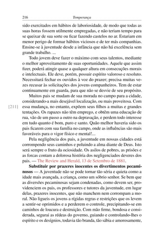 216                          Temperança

      sido exercitados em hábitos de laboriosidade, de modo que todas as
      suas horas fossem utilmente empregadas, e não teriam tempo para
      se queixar de sua sorte ou ﬁcar fazendo castelos no ar. Estariam em
      menor perigo de formar hábitos viciosos e de ter más companhias.
      Ensine-se à juventude desde a infância que não há excelência sem
      grande trabalho. ...
           Todo jovem deve fazer o máximo com seus talentos, mediante
      o melhor aproveitamento de suas oportunidades. Aquele que assim
      ﬁzer, poderá atingir quase a qualquer altura em consecuções morais
      e intelectuais. Ele deve, porém, possuir espírito valoroso e resoluto.
      Necessitará fechar os ouvidos à voz do prazer; precisa muitas ve-
      zes recusar às solicitações dos jovens companheiros. Tem de estar
      continuamente em guarda, para que não se desvie de seu propósito.
           Muitos pais se mudam de sua morada no campo para a cidade,
      considerando-a mais desejável localização, ou mais proveitosa. Com
[211] essa mudança, no entanto, expõem seus ﬁlhos a muitas e grandes
      tentações. Os rapazes não têm emprego, e obtêm uma educação de
      rua, vão de um passo a outro na depravação, e perdem todo interesse
      em tudo quanto é bom, puro e santo. Quão melhor haveria sido os
      pais ﬁcarem com sua família no campo, onde as inﬂuências são mais
      favoráveis para o vigor físico e mental!...
           Pela negligência dos pais, a juventude em nossas cidades está
      corrompendo seus caminhos e poluindo a alma diante de Deus. Isto
      será sempre o fruto da ociosidade. Os asilos de pobres, as prisões e
      as forcas contam a dolorosa história dos negligenciados deveres dos
      pais. — The Review and Herald, 13 de Setembro de 1881.
           Substituir por prazeres inocentes os divertimentos pecami-
      nosos — A juventude não se pode tornar tão séria e quieta como a
      idade mais avançada, a criança, como um sóbrio senhor. Se bem que
      as diversões pecaminosas sejam condenadas, como devem ser, pro-
      videnciem os pais, os professores e tutores da juventude, em lugar
      delas, prazeres inocentes, que não manchem nem corrompam a mo-
      ral. Não ligueis os jovens a rígidas regras e restrições que os levem
      a sentir-se oprimidos e a perderem o controle, precipitando-se em
      caminhos de loucura e destruição. Com mão ﬁrme, bondosa e consi-
      derada, segurai as rédeas do governo, guiando e controlando-lhes o
      espírito e os desígnios, todavia tão branda, tão sábia e amorosamente,
 