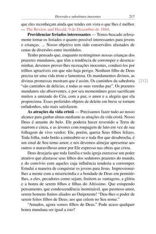 Diversão e substitutos inocentes        217

que eles reconheçam ainda que tendes em vista o que lhes é melhor.
— The Review and Herald, 9 de Dezembro de 1884.
     Providenciar feriados interessantes — Temos buscado zelosa-
mente tornar os feriados o quanto possível interessantes para jovens
e crianças. ... Nosso objetivo tem sido conserválos afastados de
cenas de diversões entre incrédulos.
     Tenho pensado que, enquanto restringimos nossas crianças dos
prazeres mundanos, que têm a tendência de corromper e desenca-
minhar, devemos prover-lhes recreações inocentes, conduzi-los por
trilhos aprazíveis em que não haja perigo. Nenhum ﬁlho de Deus
precisa ter uma vida triste e lamentosa. Os mandamentos divinos, as
divinas promessas mostram que é assim. Os caminhos da sabedoria [212]
“são caminhos de delícias, e todas as suas veredas paz”. Os prazeres
mundanos são absorventes, e por seu momentâneo gozo sacriﬁcam
muitos a amizade do Céu, com a paz, o amor e a alegria que ela
proporciona. Esses preferidos objetos de deleite em breve se tornam
enfadonhos, não mais satisfazem.
     As atrações da vida cristã — Precisamos fazer tudo ao nosso
alcance para ganhar almas mediante as atrações da vida cristã. Nosso
Deus é amante do belo. Ele poderia haver revestido a Terra de
marrom e cinza, e as árvores com roupagem de luto em vez de sua
folhagem de vivo verdor; Ele, porém, queria Seus ﬁlhos felizes.
Toda folha, todo botão a entreabrir-se e toda ﬂor que desabrocha, é
um sinal de Seu terno amor; e nós devemos almejar apresentar aos
outros o maravilhoso amor por Ele expresso nas obras que criou.
     Deus desejaria que toda família e toda igreja exercesse um poder
atrativo que afastasse seus ﬁlhos dos sedutores prazeres do mundo,
e do convívio com aqueles cuja inﬂuência tenderia a corromper.
Estudai a maneira de conquistar os jovens para Jesus. Impressionai-
lhes a mente com a misericórdia e a bondade de Deus em permitir-
lhes, a eles, pecadores como sejam, fruírem as vantagens, a glória
e a honra de serem ﬁlhos e ﬁlhas do Altíssimo. Que estupendo
pensamento, que condescendência inominável, que pasmoso amor,
serem homens ﬁnitos aliados ao Onipotente! “Deu-lhes o poder de
serem feitos ﬁlhos de Deus; aos que crêem no Seu nome.”
     “Amados, agora somos ﬁlhos de Deus.” Pode acaso qualquer
honra mundana ser igual a isto?
 