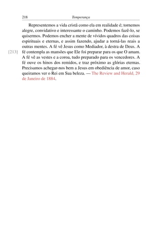 218                        Temperança

          Representemos a vida cristã como ela em realidade é; tornemos
      alegre, convidativo e interessante o caminho. Podemos fazê-lo, se
      quisermos. Podemos encher a mente de vívidos quadros das coisas
      espirituais e eternas, e assim fazendo, ajudar a torná-las reais a
      outras mentes. A fé vê Jesus como Mediador, à destra de Deus. A
[213] fé contempla as mansões que Ele foi preparar para os que O amam.
      A fé vê as vestes e a coroa, tudo preparado para os vencedores. A
      fé ouve os hinos dos remidos, e traz próximo as glórias eternas.
      Precisamos achegar-nos bem a Jesus em obediência de amor, caso
      queiramos ver o Rei em Sua beleza. — The Review and Herald, 29
      de Janeiro de 1884.
 
