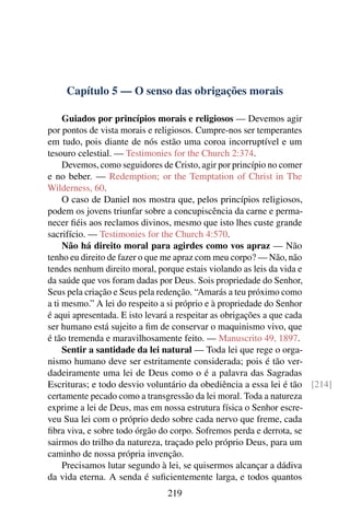 Capítulo 5 — O senso das obrigações morais

     Guiados por princípios morais e religiosos — Devemos agir
por pontos de vista morais e religiosos. Cumpre-nos ser temperantes
em tudo, pois diante de nós estão uma coroa incorruptível e um
tesouro celestial. — Testimonies for the Church 2:374.
     Devemos, como seguidores de Cristo, agir por princípio no comer
e no beber. — Redemption; or the Temptation of Christ in The
Wilderness, 60.
     O caso de Daniel nos mostra que, pelos princípios religiosos,
podem os jovens triunfar sobre a concupiscência da carne e perma-
necer ﬁéis aos reclamos divinos, mesmo que isto lhes custe grande
sacrifício. — Testimonies for the Church 4:570.
     Não há direito moral para agirdes como vos apraz — Não
tenho eu direito de fazer o que me apraz com meu corpo? — Não, não
tendes nenhum direito moral, porque estais violando as leis da vida e
da saúde que vos foram dadas por Deus. Sois propriedade do Senhor,
Seus pela criação e Seus pela redenção. “Amarás a teu próximo como
a ti mesmo.” A lei do respeito a si próprio e à propriedade do Senhor
é aqui apresentada. E isto levará a respeitar as obrigações a que cada
ser humano está sujeito a ﬁm de conservar o maquinismo vivo, que
é tão tremenda e maravilhosamente feito. — Manuscrito 49, 1897.
     Sentir a santidade da lei natural — Toda lei que rege o orga-
nismo humano deve ser estritamente considerada; pois é tão ver-
dadeiramente uma lei de Deus como o é a palavra das Sagradas
Escrituras; e todo desvio voluntário da obediência a essa lei é tão [214]
certamente pecado como a transgressão da lei moral. Toda a natureza
exprime a lei de Deus, mas em nossa estrutura física o Senhor escre-
veu Sua lei com o próprio dedo sobre cada nervo que freme, cada
ﬁbra viva, e sobre todo órgão do corpo. Sofremos perda e derrota, se
sairmos do trilho da natureza, traçado pelo próprio Deus, para um
caminho de nossa própria invenção.
     Precisamos lutar segundo à lei, se quisermos alcançar a dádiva
da vida eterna. A senda é suﬁcientemente larga, e todos quantos
                              219
 