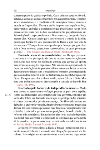 220                          Temperança

      correrem poderão ganhar o prêmio. Caso criemos apetites fora do
      natural, e com eles condescendermos em qualquer medida, violamos
      as leis da natureza, e o resultado serão condições físicas, mentais e
      morais enfraquecidas. Ficamos então inaptos para aquele esforço
      perseverante, enérgico e esperançoso que poderíamos haver feito,
      houvéssemos sido ﬁéis às leis da natureza. Se prejudicarmos um
      único órgão do corpo, roubamos a Deus o serviço que poderíamos
      prestar-Lhe. “Ou não sabeis que o vosso corpo é o templo do Espírito
      Santo, que habita em vós, proveniente de Deus, e que não sois de
      vós mesmos? Porque fostes comprados por bom preço; gloriﬁcai
      pois a Deus no vosso corpo, e no vosso espírito, os quais pertencem
      a Deus.” — The Review and Herald, 18 de Outubro de 1881.
          Constante senso de responsabilidade — Os que possuem
      constante e viva percepção de que se acham nessa relação para
      com Deus não porão no estômago comida que agrade ao apetite
      mas prejudica os órgãos digestivos. Não arruinarão a propriedade de
      Deus por satisfação de impróprios hábitos no comer, beber ou vestir.
      Terão grande cuidado com o maquinismo humano, compreendendo
      que assim devem fazer a ﬁm de trabalharem em colaboração com
      Deus. Ele quer que eles tenham saúde, sejam felizes e úteis. Mas
      para que assim possam ser, precisam pôr a vontade ao lado da Sua.
      — Carta 166, 1903.
          Guardados pelo baluarte da independência moral — Medi-
      ante zeloso e perseverante esforço, podem os pais, com espírito
[215] isento das inﬂuências dos costumes da vida corrente, construir em
      torno dos ﬁlhos um baluarte moral que os protegerá das misérias
      e crimes ocasionados pela intemperança. Os ﬁlhos não devem ser
      deixados a crescer à vontade, desenvolvendo sem razão traços que
      deviam ter sido cortados pela raiz; mas devem ser disciplinados com
      cuidado, e educados para tomarem posição ao lado do direito, da
      reforma e da abstinência. Em toda crise eles terão assim independên-
      cia moral para enfrentar a tempestade da oposição que certamente
      há de assediar, os que se colocarem na defesa da verdadeira reforma.
      — Paciﬁc Health Journal, Maio de 1890.
          Levai em fé vossos ﬁlhos a Deus, e buscai impressionar-lhes a
      mente susceptível com o senso de suas obrigações para com seu Pai
      celeste. Isto exigirá mandamento sobre mandamento, regra sobre
 