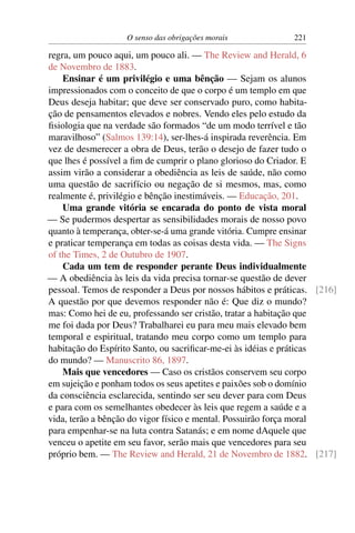 O senso das obrigações morais            221

regra, um pouco aqui, um pouco ali. — The Review and Herald, 6
de Novembro de 1883.
    Ensinar é um privilégio e uma bênção — Sejam os alunos
impressionados com o conceito de que o corpo é um templo em que
Deus deseja habitar; que deve ser conservado puro, como habita-
ção de pensamentos elevados e nobres. Vendo eles pelo estudo da
ﬁsiologia que na verdade são formados “de um modo terrível e tão
maravilhoso” (Salmos 139:14), ser-lhes-á inspirada reverência. Em
vez de desmerecer a obra de Deus, terão o desejo de fazer tudo o
que lhes é possível a ﬁm de cumprir o plano glorioso do Criador. E
assim virão a considerar a obediência as leis de saúde, não como
uma questão de sacrifício ou negação de si mesmos, mas, como
realmente é, privilégio e bênção inestimáveis. — Educação, 201.
    Uma grande vitória se encarada do ponto de vista moral
— Se pudermos despertar as sensibilidades morais de nosso povo
quanto à temperança, obter-se-á uma grande vitória. Cumpre ensinar
e praticar temperança em todas as coisas desta vida. — The Signs
of the Times, 2 de Outubro de 1907.
    Cada um tem de responder perante Deus individualmente
— A obediência às leis da vida precisa tornar-se questão de dever
pessoal. Temos de responder a Deus por nossos hábitos e práticas. [216]
A questão por que devemos responder não é: Que diz o mundo?
mas: Como hei de eu, professando ser cristão, tratar a habitação que
me foi dada por Deus? Trabalharei eu para meu mais elevado bem
temporal e espiritual, tratando meu corpo como um templo para
habitação do Espírito Santo, ou sacriﬁcar-me-ei às idéias e práticas
do mundo? — Manuscrito 86, 1897.
    Mais que vencedores — Caso os cristãos conservem seu corpo
em sujeição e ponham todos os seus apetites e paixões sob o domínio
da consciência esclarecida, sentindo ser seu dever para com Deus
e para com os semelhantes obedecer às leis que regem a saúde e a
vida, terão a bênção do vigor físico e mental. Possuirão força moral
para empenhar-se na luta contra Satanás; e em nome dAquele que
venceu o apetite em seu favor, serão mais que vencedores para seu
próprio bem. — The Review and Herald, 21 de Novembro de 1882. [217]
 