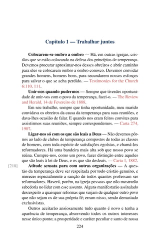 Capítulo 1 — Trabalhar juntos

          Colocarem-se ombro a ombro — Há, em outras igrejas, cris-
      tãos que se estão colocando na defesa dos princípios de temperança.
      Devemos procurar aproximar-nos desses obreiros e abrir caminho
      para eles se colocarem ombro a ombro conosco. Devemos convidar
      grandes homens, homens bons, para secundarem nossos esforços
      para salvar o que se acha perdido. — Testimonies for the Church
      6:110, 111.
          Unir-nos quando pudermos — Sempre que tiverdes oportuni-
      dade de unir-vos com o povo da temperança, fazei-o. — The Review
      and Herald, 14 de Fevereiro de 1888.
          Em seu trabalho, sempre que tinha oportunidade, meu marido
      convidava os obreiros da causa da temperança para suas reuniões, e
      dava-lhes ocasião de falar. E quando nos eram feitos convites para
      assistirmos suas reuniões, sempre correspondemos. — Carta 274,
      1907.
          Ligar-nos só com os que são leais a Deus — Não devemos pôr-
      nos ao lado de clubes de temperança compostos de todas as classes
      de homens, com toda espécie de satisfações egoístas, e chamá-los
      reformadores. Há uma bandeira mais alta sob que nosso povo se
      reúna. Cumpre-nos, como um povo, fazer distinção entre aqueles
      que são leais à lei de Deus, e os que são desleais. — Carta 1, 1882.
[218]     Atitude sensata para com outras organizações — A ques-
      tão da temperança deve ser respeitada por todo cristão genuíno, e
      merecer especialmente a sanção de todos quantos professam ser
      reformadores. Haverá, porém, na igreja pessoas que não mostrarão
      sabedoria no lidar com esse assunto. Alguns manifestarão assinalado
      desrespeito a quaisquer reformas que surjam de qualquer outro povo
      que não sejam os de sua própria fé; erram nisso, sendo demasiado
      exclusivistas.
          Outros aceitarão ansiosamente tudo quanto é novo e tenha a
      aparência de temperança, absorvendo todos os outros interesses
      nesse único ponto; a prosperidade e caráter peculiar e santo de nossa
                                       224
 