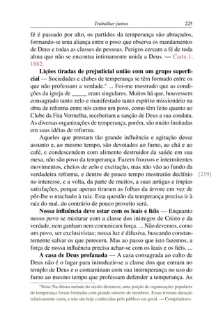 Trabalhar juntos                                225

fé é passado por alto, os partidos da temperança são abraçados,
formando-se uma aliança entre o povo que observa os mandamentos
de Deus e todas as classes de pessoas. Perigos cercam a fé de toda
alma que não se encontra intimamente unida a Deus. — Carta 1,
1882.
    Lições tiradas de prejudicial união com um grupo superﬁ-
cial — Sociedades e clubes de temperança se têm formado entre os
que não professam a verdade.* ... Foi-me mostrado que as condi-
ções da igreja de _____ eram singulares. Muitos há que, houvessem
consagrado tanto zelo e manifestado tanto espírito missionário na
obra de reforma entre nós como um povo, como têm feito quanto ao
Clube da Fita Vermelha, receberiam a sanção de Deus a sua conduta.
As diversas organizações de temperança, porém, são muito limitadas
em suas idéias de reforma.
    Aqueles que prestam tão grande inﬂuência e agitação desse
assunto e, ao mesmo tempo, são devotados ao fumo, ao chá e ao
café, e condescendem com alimento destruidor da saúde em sua
mesa, não são povo da temperança. Fazem frouxos e intermitentes
movimentos, cheios de zelo e excitação, mas não vão ao fundo da
verdadeira reforma, e dentro de pouco tempo mostrarão declínio [219]
no interesse, e a volta, da parte de muitos, a suas antigas e ímpias
satisfações, porque apenas tiraram as folhas da árvore em vez de
pôr-lhe o machado à raiz. Esta questão da temperança precisa ir à
raiz do mal, do contrário de pouco proveito será.
    Nossa inﬂuência deve estar com os leais e ﬁéis — Enquanto
nosso povo se misturar com a classe dos inimigos de Cristo e da
verdade, nem ganham nem comunicam força. ... Não devemos, como
um povo, ser exclusivistas; nossa luz é difusiva, buscando constan-
temente salvar os que perecem. Mas ao passo que isto fazemos, a
força de nossa inﬂuência precisa achar-se com os leais e os ﬁéis. ...
    A casa de Deus profanada — A casa consagrada ao culto de
Deus não é o lugar para introduzir-se a classe dos que entram no
templo de Deus e o contaminam com sua intemperança no uso do
fumo ao mesmo tempo que professam defender a temperança. As
    * Nota:Na última metade do século dezenove, uma porção de organizações populares
de temperança foram formadas com grande número de membros. Essas tiveram duração
relativamente curta, e não são hoje conhecidas pelo público em geral. — Compiladores.
 