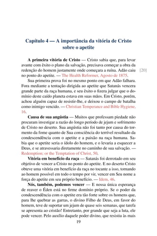 Capítulo 4 — A importância da vitória de Cristo
                  sobre o apetite

    A primeira vitória de Cristo — Cristo sabia que, para levar
avante com êxito o plano da salvação, precisava começar a obra da
redenção do homem justamente onde começara a ruína. Adão caiu [20]
no ponto do apetite. — The Health Reformer, Agosto de 1875.
    Sua primeira prova foi no mesmo ponto em que Adão falhara.
Fora mediante a tentação dirigida ao apetite que Satanás vencera
grande parte da raça humana, e seu êxito o ﬁzera julgar que o do-
mínio deste caído planeta estava em suas mãos. Em Cristo, porém,
achou alguém capaz de resistir-lhe, e deixou o campo de batalha
como inimigo vencido. — Christian Temperance and Bible Hygiene,
16.
    Causa de sua angústia — Muitos que professam piedade não
procuram investigar a razão do longo período de jejum e sofrimento
de Cristo no deserto. Sua angústia não foi tanto por causa do tor-
mento da fome quanto de Sua consciência do terrível resultado da
condescendência com o apetite e a paixão na raça humana. Sa-
bia que o apetite seria o ídolo do homem, e o levaria a esquecer a
Deus, e se atravessaria diretamente no caminho de sua salvação. —
Redemption; or the Temptation of Christ, 50.
    Vitória em benefício da raça — Satanás foi derrotado em seu
objetivo de vencer a Cristo no ponto do apetite. E no deserto Cristo
obteve uma vitória em benefício da raça no tocante a isso, tornando
ao homem possível em todo o tempo por vir, vencer em Seu nome a
força do apetite em seu próprio benefício. — Idem, 46.
    Nós, também, podemos vencer — E nossa única esperança
de reaver o Éden está no ﬁrme domínio próprio. Se o poder da
condescendência com o apetite era tão forte sobre os homens que,
para lhe quebrar as garras, o divino Filho de Deus, em favor do
homem, teve de suportar um jejum de quase seis semanas, que tarefa
se apresenta ao cristão! Entretanto, por grande que seja a luta, ele
pode vencer. Pelo auxílio daquele poder divino, que resistiu às mais
                                 19
 