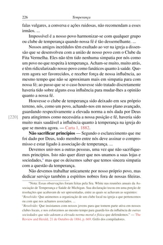 226                                 Temperança

      falas vulgares, a conversa e ações ruidosas, não recomendam a esses
      irmãos. ...
          Impossível é a nosso povo harmonizar-se com qualquer grupo
      ou clube de temperança quando nossa fé é tão dessemelhante. ...
          Nossos amigos incrédulos têm exultado ao ver na igreja a dissen-
      são que se desenvolveu com a união de nosso povo com o Clube da
      Fita Vermelha. Eles não têm tido nenhuma simpatia por nós como
      um povo no que respeita à temperança. Acham-se muito, muito atrás,
      e têm ridicularizado nosso povo como fanáticos quanto à saúde. Que-
      rem agora ser favorecidos, e receber força de nossa inﬂuência, ao
      mesmo tempo que não se aproximam mais em simpatia para com
      nossa fé; ao passo que se o caso houvesse sido tratado discretamente
      haveria tido sobre alguns essa inﬂuência para mudar-lhes a opinião
      quanto a nossa fé.
          Houvesse o clube de temperança sido deixado em seu próprio
      terreno, nós, como um povo, achando-nos em nosso plano avançado,
      guardando respectivamente a elevada norma a nós dada por Deus
[220] para atingirmos como necessária a nossa posição e fé, haveria sido
      muito mais saudável a inﬂuência quanto à temperança na igreja do
      que se mostra agora. — Carta 1, 1882.
          Não sacriﬁcar princípios — Segundo o esclarecimento que me
      foi dado por Deus, todo membro entre nós deve assinar o compro-
      misso e estar ligado à associação de temperança. ...
          Devemos unir-nos a outras pessoas, uma vez que não sacriﬁque-
      mos princípios. Isto não quer dizer que nos unamos a suas lojas e
      sociedades,* mas que os deixemos saber que temos sincera simpatia
      com a questão da temperança.
          Não devemos trabalhar unicamente por nosso próprio povo, mas
      dedicar serviço também a espíritos nobres fora de nossas ﬁleiras.
             * Nota:
                   Essas observações foram feitas pela Sra. White nas reuniões anuais da As-
       sociação de Temperança e Saúde de Michigan. Sua declaração tocou em uma porção de
       resoluções que acabavam de ser apresentadas, entre as quais se achavam as seguintes:
       “Resolvido: Que animemos a organização de um clube local na igreja a que pertencemos
       ou com que nos achamos associados. ...
       “Resolvido: Que insistamos com nossos jovens para que tomem parte ativa em nossos
       clubes locais, e nos esforcemos ao mesmo tempo para guardá-los da inﬂuência de outras
       sociedades que não adotam a elevada norma moral e física que defendemos.” — The
       Review and Herald, 21 de Outubro de 1884, p. 669. Grifo dos compiladores.
 