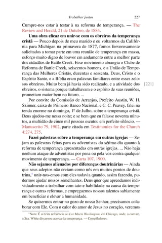 Trabalhar juntos                                227

Cumpre-nos estar à testar à na reforma de temperança. — The
Review and Herald, 21 de Outubro, de 1884.
    Uma obra eﬁcaz em unir-se com os obreiros da temperança
cristã — Pouco depois de meu marido e eu voltarmos da Califór-
nia para Michigan na primavera de 1877, fomos fervorosamente
solicitados a tomar parte em uma reunião de temperança em massa,
esforço muito digno de louvor em andamento entre a melhor parte
dos cidadãos de Battle Creek. Esse movimento abrangia o Clube de
Reforma de Battle Creek, seiscentos homens, e a União de Tempe-
rança das Mulheres Cristãs, duzentas e sessenta. Deus, Cristo e o
Espírito Santo, e a Bíblia eram palavras familiares entre esses zelo-
sos obreiros. Muito bem já havia sido realizado, e a atividade dos [221]
obreiros, o sistema porque trabalhavam e o espírito de suas reuniões,
prometiam maior bem no futuro. ...
    Por convite da Comissão de Arranjos, Prefeito Austin, W. H.
Skinner, caixa do Primeiro Banco Nacional, e C. C. Peavey, falei na
tenda enorme no domingo, 1o de Julho, sobre a temperança cristã.
Deus ajudou-me nessa noite; e se bem que eu falasse noventa minu-
tos, a multidão de cinco mil pessoas escutou em perfeito silêncio. —
Manuscrito 79, 1902, parte citada em Testimonies for the Church
4:274, 275.
    Fazei palestras sobre a temperança em outras igrejas — Se-
jam as palestras feitas para os adventistas do sétimo dia quanto à
reforma de temperança apresentadas em outras igrejas. ... Não haja
nenhum ataque de adventistas por pena ou pela voz contra qualquer
movimento de temperança. — Carta 107, 1900.
    Não sejamos alienados por diferenças doutrinárias — Ainda
que seus adeptos não creiam como nós em muitos pontos de dou-
trina,* unir-nos-emos com eles todavia quando, assim fazendo, pu-
dermos ajudar nossos semelhantes. Deus quer que aprendamos indi-
vidualmente a trabalhar com tato e habilidade na causa da tempe-
rança e outras reformas, e empreguemos nossos talentos sabiamente
em beneﬁciar e elevar a humanidade.
    Se quisermos entrar no gozo de nosso Senhor, precisamos cola-
borar com Ele. Com o calor do amor de Jesus no coração, veremos
    * Nota: É aí feita referência ao Lar Marta Washington, em Chicago, onde, a convite,
a Sra. White discursou acerca da temperança. — Compiladores.
 