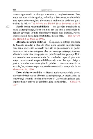 228                         Temperança

      sempre algum meio de alcançar a mente e o coração de outros. Esse
      amor nos tornará abnegados, reﬂetidos e bondosos; e a bondade
      abre a porta dos corações; a brandura é muito mais poderosa que o
      espírito de Jeú. — The Review and Herald, 10 de Fevereiro de 1885.
[222]     Sentir nossa responsabilidade — Os que têm trabalhado na
      causa da temperança, e que têm tido em sua obra a assistência do
      Senhor, deveriam ter tido em seu favor muito mais trabalho. Neces-
      sitamos sentir nossa responsabilidade nessa obra. — The Review
      and Herald, 8 de Maio de 1900.
          Aliviados de erigir edifícios — É o plano e o esforço constante
      de Satanás enredar a obra de Deus num trabalho supostamente
      benéﬁco e excelente, de modo que não se possam abrir as portas
      para entrar em novos campos e obra nova com pessoas que possuem
      adiantado conhecimento quanto aos princípios de temperança. Unir-
      nos com eles em sua obra seria fazer trabalho especial para este
      tempo, sem assumir responsabilidades de uma obra que obriga a
      gastos de meios na construção de prédios, o que embaraçaria as
      associações, uma obra que absorveria e consumiria sem produzir. —
      Manuscrito 46, 1900.
          Deus abrirá o caminho — Buscai toda oportunidade de es-
      clarecer e beneﬁciar os obreiros da temperança. A organização de
      temperança tem tido sempre meu respeito. Caso sejais guiados pelo
      Espírito Santo, abrir-se-ão caminhos para trabalhardes. — Carta 316,
      1907.
 