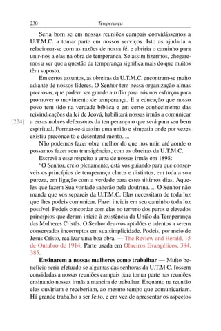 230                         Temperança

          Seria bom se em nossas reuniões campais convidássemos a
      U.T.M.C. a tomar parte em nossos serviços. Isto as ajudaria a
      relacionar-se com as razões de nossa fé, e abriria o caminho para
      unir-nos a elas na obra de temperança. Se assim ﬁzermos, chegare-
      mos a ver que a questão da temperança signiﬁca mais do que muitos
      têm suposto.
          Em certos assuntos, as obreiras da U.T.M.C. encontram-se muito
      adiante de nossos líderes. O Senhor tem nessa organização almas
      preciosas, que podem ser grande auxílio para nós nos esforços para
      promover o movimento de temperança. E a educação que nosso
      povo tem tido na verdade bíblica e em certo conhecimento das
      reivindicações da lei de Jeová, habilitará nossas irmãs a comunicar
[224] a essas nobres defensoras da temperança o que será para seu bem
      espiritual. Formar-se-á assim uma união e simpatia onde por vezes
      existiu preconceito e desentendimento. ...
          Não podemos fazer obra melhor do que nos unir, até aonde o
      possamos fazer sem transigências, com as obreiras da U.T.M.C.
          Escrevi a esse respeito a uma de nossas irmãs em 1898:
          “O Senhor, creio plenamente, está vos guiando para que conser-
      veis os princípios de temperança claros e distintos, em toda a sua
      pureza, em ligação com a verdade para estes últimos dias. Aque-
      les que fazem Sua vontade saberão pela doutrina. ... O Senhor não
      manda que vos separeis da U.T.M.C. Elas necessitam de toda luz
      que lhes podeis comunicar. Fazei incidir em seu caminho toda luz
      possível. Podeis concordar com elas no terreno dos puros e elevados
      princípios que deram início à existência da União da Temperança
      das Mulheres Cristãs. O Senhor deu-vos aptidões e talentos a serem
      conservados incorruptos em sua simplicidade. Podeis, por meio de
      Jesus Cristo, realizar uma boa obra. — The Review and Herald, 15
      de Outubro de 1914. Parte usada em Obreiros Evangélicos, 384,
      385.
          Ensinarem a nossas mulheres como trabalhar — Muito be-
      nefício seria efetuado se algumas das senhoras da U.T.M.C. fossem
      convidadas a nossas reuniões campais para tomar parte nas reuniões
      ensinando nossas irmãs a maneira de trabalhar. Enquanto na reunião
      elas ouviriam e receberiam, ao mesmo tempo que comunicariam.
      Há grande trabalho a ser feito, e em vez de apresentar os aspectos
 