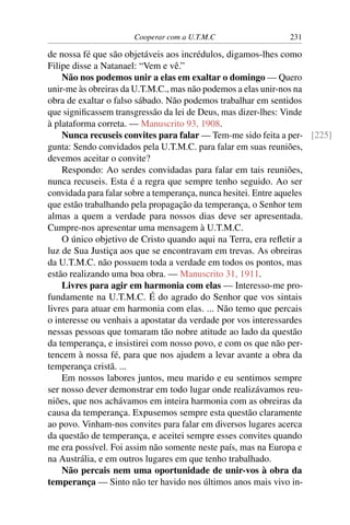 Cooperar com a U.T.M.C                 231

de nossa fé que são objetáveis aos incrédulos, digamos-lhes como
Filipe disse a Natanael: “Vem e vê.”
    Não nos podemos unir a elas em exaltar o domingo — Quero
unir-me às obreiras da U.T.M.C., mas não podemos a elas unir-nos na
obra de exaltar o falso sábado. Não podemos trabalhar em sentidos
que signiﬁcassem transgressão da lei de Deus, mas dizer-lhes: Vinde
à plataforma correta. — Manuscrito 93, 1908.
    Nunca recuseis convites para falar — Tem-me sido feita a per- [225]
gunta: Sendo convidados pela U.T.M.C. para falar em suas reuniões,
devemos aceitar o convite?
    Respondo: Ao serdes convidadas para falar em tais reuniões,
nunca recuseis. Esta é a regra que sempre tenho seguido. Ao ser
convidada para falar sobre a temperança, nunca hesitei. Entre aqueles
que estão trabalhando pela propagação da temperança, o Senhor tem
almas a quem a verdade para nossos dias deve ser apresentada.
Cumpre-nos apresentar uma mensagem à U.T.M.C.
    O único objetivo de Cristo quando aqui na Terra, era reﬂetir a
luz de Sua Justiça aos que se encontravam em trevas. As obreiras
da U.T.M.C. não possuem toda a verdade em todos os pontos, mas
estão realizando uma boa obra. — Manuscrito 31, 1911.
    Livres para agir em harmonia com elas — Interesso-me pro-
fundamente na U.T.M.C. É do agrado do Senhor que vos sintais
livres para atuar em harmonia com elas. ... Não temo que percais
o interesse ou venhais a apostatar da verdade por vos interessardes
nessas pessoas que tomaram tão nobre atitude ao lado da questão
da temperança, e insistirei com nosso povo, e com os que não per-
tencem à nossa fé, para que nos ajudem a levar avante a obra da
temperança cristã. ...
    Em nossos labores juntos, meu marido e eu sentimos sempre
ser nosso dever demonstrar em todo lugar onde realizávamos reu-
niões, que nos achávamos em inteira harmonia com as obreiras da
causa da temperança. Expusemos sempre esta questão claramente
ao povo. Vinham-nos convites para falar em diversos lugares acerca
da questão de temperança, e aceitei sempre esses convites quando
me era possível. Foi assim não somente neste país, mas na Europa e
na Austrália, e em outros lugares em que tenho trabalhado.
    Não percais nem uma oportunidade de unir-vos à obra da
temperança — Sinto não ter havido nos últimos anos mais vivo in-
 
