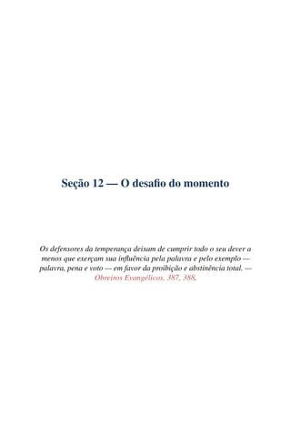 Seção 12 — O desaﬁo do momento




Os defensores da temperança deixam de cumprir todo o seu dever a
menos que exerçam sua inﬂuência pela palavra e pelo exemplo —
palavra, pena e voto — em favor da proibição e abstinência total. —
                 Obreiros Evangélicos, 387, 388.
 