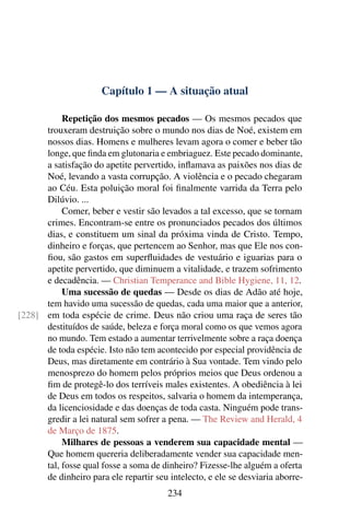 Capítulo 1 — A situação atual

           Repetição dos mesmos pecados — Os mesmos pecados que
      trouxeram destruição sobre o mundo nos dias de Noé, existem em
      nossos dias. Homens e mulheres levam agora o comer e beber tão
      longe, que ﬁnda em glutonaria e embriaguez. Este pecado dominante,
      a satisfação do apetite pervertido, inﬂamava as paixões nos dias de
      Noé, levando a vasta corrupção. A violência e o pecado chegaram
      ao Céu. Esta poluição moral foi ﬁnalmente varrida da Terra pelo
      Dilúvio. ...
           Comer, beber e vestir são levados a tal excesso, que se tornam
      crimes. Encontram-se entre os pronunciados pecados dos últimos
      dias, e constituem um sinal da próxima vinda de Cristo. Tempo,
      dinheiro e forças, que pertencem ao Senhor, mas que Ele nos con-
      ﬁou, são gastos em superﬂuidades de vestuário e iguarias para o
      apetite pervertido, que diminuem a vitalidade, e trazem sofrimento
      e decadência. — Christian Temperance and Bible Hygiene, 11, 12.
           Uma sucessão de quedas — Desde os dias de Adão até hoje,
      tem havido uma sucessão de quedas, cada uma maior que a anterior,
[228] em toda espécie de crime. Deus não criou uma raça de seres tão
      destituídos de saúde, beleza e força moral como os que vemos agora
      no mundo. Tem estado a aumentar terrivelmente sobre a raça doença
      de toda espécie. Isto não tem acontecido por especial providência de
      Deus, mas diretamente em contrário à Sua vontade. Tem vindo pelo
      menosprezo do homem pelos próprios meios que Deus ordenou a
      ﬁm de protegê-lo dos terríveis males existentes. A obediência à lei
      de Deus em todos os respeitos, salvaria o homem da intemperança,
      da licenciosidade e das doenças de toda casta. Ninguém pode trans-
      gredir a lei natural sem sofrer a pena. — The Review and Herald, 4
      de Março de 1875.
           Milhares de pessoas a venderem sua capacidade mental —
      Que homem quereria deliberadamente vender sua capacidade men-
      tal, fosse qual fosse a soma de dinheiro? Fizesse-lhe alguém a oferta
      de dinheiro para ele repartir seu intelecto, e ele se desviaria aborre-
                                        234
 
