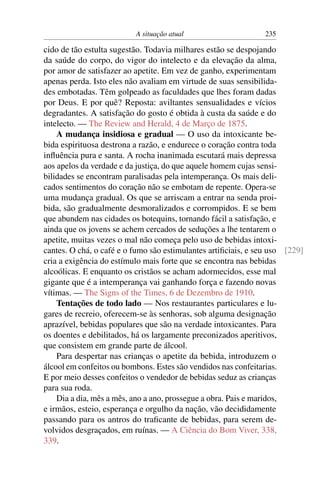 A situação atual                     235

cido de tão estulta sugestão. Todavia milhares estão se despojando
da saúde do corpo, do vigor do intelecto e da elevação da alma,
por amor de satisfazer ao apetite. Em vez de ganho, experimentam
apenas perda. Isto eles não avaliam em virtude de suas sensibilida-
des embotadas. Têm golpeado as faculdades que lhes foram dadas
por Deus. E por quê? Reposta: aviltantes sensualidades e vícios
degradantes. A satisfação do gosto é obtida à custa da saúde e do
intelecto. — The Review and Herald, 4 de Março de 1875.
    A mudança insidiosa e gradual — O uso da intoxicante be-
bida espirituosa destrona a razão, e endurece o coração contra toda
inﬂuência pura e santa. A rocha inanimada escutará mais depressa
aos apelos da verdade e da justiça, do que aquele homem cujas sensi-
bilidades se encontram paralisadas pela intemperança. Os mais deli-
cados sentimentos do coração não se embotam de repente. Opera-se
uma mudança gradual. Os que se arriscam a entrar na senda proi-
bida, são gradualmente desmoralizados e corrompidos. E se bem
que abundem nas cidades os botequins, tornando fácil a satisfação, e
ainda que os jovens se achem cercados de seduções a lhe tentarem o
apetite, muitas vezes o mal não começa pelo uso de bebidas intoxi-
cantes. O chá, o café e o fumo são estimulantes artiﬁciais, e seu uso [229]
cria a exigência do estímulo mais forte que se encontra nas bebidas
alcoólicas. E enquanto os cristãos se acham adormecidos, esse mal
gigante que é a intemperança vai ganhando força e fazendo novas
vítimas. — The Signs of the Times, 6 de Dezembro de 1910.
    Tentações de todo lado — Nos restaurantes particulares e lu-
gares de recreio, oferecem-se às senhoras, sob alguma designação
aprazível, bebidas populares que são na verdade intoxicantes. Para
os doentes e debilitados, há os largamente preconizados aperitivos,
que consistem em grande parte de álcool.
    Para despertar nas crianças o apetite da bebida, introduzem o
álcool em confeitos ou bombons. Estes são vendidos nas confeitarias.
E por meio desses confeitos o vendedor de bebidas seduz as crianças
para sua roda.
    Dia a dia, mês a mês, ano a ano, prossegue a obra. Pais e maridos,
e irmãos, esteio, esperança e orgulho da nação, vão decididamente
passando para os antros do traﬁcante de bebidas, para serem de-
volvidos desgraçados, em ruínas. — A Ciência do Bom Viver, 338,
339.
 