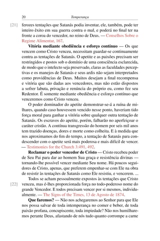 20                           Temperança

[21] ferozes tentações que Satanás podia inventar, ele, também, pode ter
     inteiro êxito em sua guerra contra o mal, e poderá no ﬁnal ter na
     fronte a coroa do vencedor, no reino de Deus. — Conselhos Sobre o
     Regime Alimentar, 167.
         Vitória mediante obediência e esforço contínuo — Os que
     vencem como Cristo venceu, necessitam guardar-se continuamente
     contra as tentações de Satanás. O apetite e as paixões precisam ser
     restringidos e postos sob o domínio de uma consciência esclarecida,
     de modo que o intelecto seja preservado, claras as faculdades percep-
     tivas e os manejos de Satanás e seus ardis não sejam interpretados
     como providências de Deus. Muitos desejam a ﬁnal recompensa
     e vitória que são dadas aos vencedores, mas não estão dispostos
     a sofrer labuta, privação e renúncia do próprio eu, como fez seu
     Redentor. É somente mediante obediência e esforço contínuo que
     venceremos como Cristo venceu.
         O poder dominador do apetite demonstrar-se-á a ruína de mi-
     lhares, quando caso houvessem vencido nesse ponto, haveriam tido
     força moral para ganhar a vitória sobre qualquer outra tentação de
     Satanás. Os escravos do apetite, porém, falharão no aperfeiçoar o
     caráter cristão. A contínua transgressão do homem por seis mil anos
     tem trazido doenças, dores e morte como colheita. E à medida que
     nos aproximamos do ﬁm do tempo, a tentação de Satanás para con-
     descender com o apetite será mais poderosa e mais difícil de vencer.
     — Testimonies for the Church 3:491, 492.
         Reclamar o poder vencedor de Cristo — Cristo recebeu poder
     de Seu Pai para dar ao homem Sua graça e resistência divinas —
     tornando-lhe possível vencer mediante Seu nome. Há poucos segui-
     dores de Cristo, apenas, que preferem empenhar-se com Ele na obra
     de resistir às tentações de Satanás como Ele resistiu, e vencerem. ...
         Todos se acham pessoalmente expostos às tentações que Cristo
[22] venceu, mas é-lhes proporcionada força no todo-poderoso nome do
     grande Vencedor. E todos precisam vencer por si mesmos, individu-
     almente. — The Signs of the Times, 13 de Agosto de 1874.
         Que faremos? — Não nos achegaremos ao Senhor para que Ele
     nos possa salvar de toda intemperança no comer e beber, de toda
     paixão profana, concupiscente, toda impiedade? Não nos humilhare-
     mos perante Deus, afastando de nós tudo quanto corrompe a carne
 