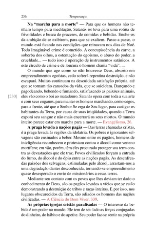 236                          Temperança

          Na “marcha para a morte” — Para que os homens não te-
      nham tempo para meditação, Satanás os leva para uma rotina de
      frivolidades e busca de prazeres, de comidas e bebidas. Enche-os
      da ambição de se exibirem, para que se exaltem. Passo a passo, o
      mundo está ﬁcando nas condições que reinavam nos dias de Noé.
      Todo imaginável crime é cometido. A concupiscência da carne, a
      soberba dos olhos, a ostentação do egoísmo, o abuso do poder, a
      crueldade... — tudo isso é operação de instrumentos satânicos. A
      este círculo de crime e de loucura o homem chama “vida”. ...
          O mundo que age como se não houvesse Deus, absorto em
      empreendimentos egoístas, cedo sofrerá repentina destruição, e não
      escapará. Muitos continuam na descuidada satisfação própria, até
      que se tornam tão cansados da vida, que se suicidam. Dançando e
      pagodeando, bebendo e fumando, satisfazendo as paixões animais,
[230] eles vão como o boi ao matadouro. Satanás opera com toda a sua arte
      e com seus enganos, para manter os homens marchando, como cegos,
      para a frente, até que o Senhor Se erga de Seu lugar, para castigar os
      habitantes da Terra, por causa de suas iniqüidades, quando a Terra
      exporá seu sangue e não mais encerrará os seus mortos. O mundo
      inteiro parece estar em marcha para a morte. — Evangelismo, 26.
          A praga levada a nações pagãs — Das terras chamadas cristãs,
      é a praga levada às regiões da idolatria. Os pobres e ignorantes sel-
      vagens são ensinados a beber. Mesmo entre os pagãos, homens de
      inteligência reconhecem e protestam contra o álcool como veneno
      mortífero; em vão, porém, têm eles procurado proteger sua terra con-
      tra as devastações que ele traz. Povos civilizados forçam a entrada
      do fumo, do álcool e do ópio entre as nações pagãs. As desenfrea-
      das paixões dos selvagens, estimuladas pelo álcool, arrastam-nos a
      uma degradação dantes desconhecida, tornando-se empreendimento
      quase desesperado o envio de missionários a essas terras.
          Mediante seu contato com os povos que lhes deviam ter dado o
      conhecimento de Deus, são os pagãos levados a vícios que se estão
      demonstrando a destruição de tribos e raças inteiras. E por isso, nos
      lugares obscurecidos da Terra, são odiados os homens das nações
      civilizadas. — A Ciência do Bom Viver, 339.
          As próprias igrejas cristãs paralisadas — O interesse da be-
      bida é um poder no mundo. Ele tem de seu lado as forças conjugadas
      do dinheiro, do hábito e do apetite. Seu poder faz-se sentir na própria
 