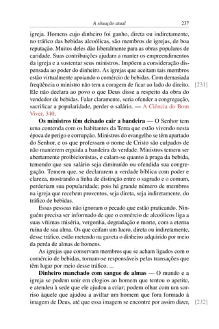 A situação atual                    237

igreja. Homens cujo dinheiro foi ganho, direta ou indiretamente,
no tráﬁco das bebidas alcoólicas, são membros de igrejas, de boa
reputação. Muitos deles dão liberalmente para as obras populares de
caridade. Suas contribuições ajudam a manter os empreendimentos
da igreja e a sustentar seus ministros. Impõem a consideração dis-
pensada ao poder do dinheiro. As igrejas que aceitam tais membros
estão virtualmente apoiando o comércio de bebidas. Com demasiada
freqüência o ministro não tem a coragem de ﬁcar ao lado do direito. [231]
Ele não declara ao povo o que Deus disse a respeito da obra do
vendedor de bebidas. Falar claramente, seria ofender a congregação,
sacriﬁcar a popularidade, perder o salário. — A Ciência do Bom
Viver, 340.
    Os ministros têm deixado cair a bandeira — O Senhor tem
uma contenda com os habitantes da Terra que estão vivendo nesta
época de perigo e corrupção. Ministros do evangelho se têm apartado
do Senhor, e os que professam o nome de Cristo são culpados de
não manterem erguida a bandeira da verdade. Ministros temem ser
abertamente proibicionistas, e calam-se quanto à praga da bebida,
temendo que seu salário seja diminuído ou ofendida sua congre-
gação. Temem que, se declararem a verdade bíblica com poder e
clareza, mostrando a linha de distinção entre o sagrado e o comum,
perderiam sua popularidade; pois há grande número de membros
na igreja que recebem proventos, seja direta, seja indiretamente, do
tráﬁco de bebidas.
    Essas pessoas não ignoram o pecado que estão praticando. Nin-
guém precisa ser informado de que o comércio de alcoólicos liga a
suas vítimas miséria, vergonha, degradação e morte, com a eterna
ruína de sua alma. Os que ceifam um lucro, direta ou indiretamente,
desse tráﬁco, estão metendo na gaveta o dinheiro adquirido por meio
da perda de almas de homens.
    As igrejas que conservam membros que se acham ligados com o
comércio de bebidas, tornam-se responsáveis pelas transações que
têm lugar por meio desse tráﬁco. ...
    Dinheiro manchado com sangue de almas — O mundo e a
igreja se podem unir em elogios ao homem que tentou o apetite,
e atendeu à sede que ele ajudou a criar; podem olhar com um sor-
riso àquele que ajudou a aviltar um homem que fora formado à
imagem de Deus, até que essa imagem se encontre por assim dizer, [232]
 
