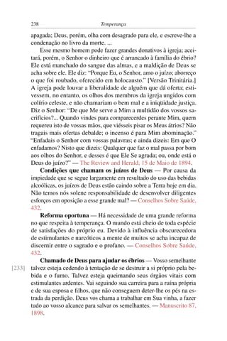 238                          Temperança

      apagada; Deus, porém, olha com desagrado para ele, e escreve-lhe a
      condenação no livro da morte. ...
          Esse mesmo homem pode fazer grandes donativos à igreja; acei-
      tará, porém, o Senhor o dinheiro que é arrancado à família do ébrio?
      Ele está manchado do sangue das almas, e a maldição de Deus se
      acha sobre ele. Ele diz: “Porque Eu, o Senhor, amo o juízo; aborreço
      o que foi roubado, oferecido em holocausto.” [Versão Trinitária.]
      A igreja pode louvar a liberalidade de alguém que dá oferta; esti-
      vessem, no entanto, os olhos dos membros da igreja ungidos com
      colírio celeste, e não chamariam o bem mal e a iniqüidade justiça.
      Diz o Senhor: “De que Me serve a Mim a multidão dos vossos sa-
      crifícios?... Quando vindes para comparecerdes perante Mim, quem
      requereu isto de vossas mãos, que viésseis pisar os Meus átrios? Não
      tragais mais ofertas debalde; o incenso é para Mim abominação.”
      “Enfadais o Senhor com vossas palavras; e ainda dizeis: Em que O
      enfadamos? Nisto que dizeis: Qualquer que faz o mal passa por bom
      aos olhos do Senhor, e desses é que Ele Se agrada; ou, onde está o
      Deus do juízo?” — The Review and Herald, 15 de Maio de 1894.
          Condições que chamam os juízos de Deus — Por causa da
      impiedade que se segue largamente em resultado do uso das bebidas
      alcoólicas, os juízos de Deus estão caindo sobre a Terra hoje em dia.
      Não temos nós solene responsabilidade de desenvolver diligentes
      esforços em oposição a esse grande mal? — Conselhos Sobre Saúde,
      432.
          Reforma oportuna — Há necessidade de uma grande reforma
      no que respeita à temperança. O mundo está cheio de toda espécie
      de satisfações do próprio eu. Devido à inﬂuência obscurecedora
      de estimulantes e narcóticos a mente de muitos se acha incapaz de
      discernir entre o sagrado e o profano. — Conselhos Sobre Saúde,
      432.
          Chamado de Deus para ajudar os ébrios — Vosso semelhante
[233] talvez esteja cedendo à tentação de se destruir a si próprio pela be-
      bida e o fumo. Talvez esteja queimando seus órgãos vitais com
      estimulantes ardentes. Vai seguindo sua carreira para a ruína própria
      e de sua esposa e ﬁlhos, que não conseguem deter-lhe os pés na es-
      trada da perdição. Deus vos chama a trabalhar em Sua vinha, a fazer
      tudo ao vosso alcance para salvar os semelhantes. — Manuscrito 87,
      1898.
 