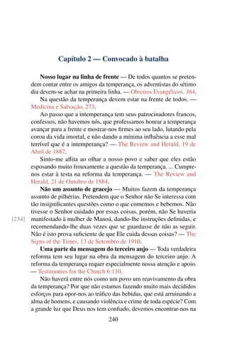 Capítulo 2 — Convocado à batalha

          Nosso lugar na linha de frente — De todos quantos se preten-
      dem contar entre os amigos da temperança, os adventistas do sétimo
      dia devem-se achar na primeira linha. — Obreiros Evangélicos, 384.
          Na questão da temperança devem estar na frente de todos. —
      Medicina e Salvação, 273.
          Ao passo que a intemperança tem seus patrocinadores francos,
      confessos, não havemos nós, que professamos honrar a temperança
      avançar para a frente e mostrar-nos ﬁrmes ao seu lado, lutando pela
      coroa da vida imortal, e não dando a mínima inﬂuência a esse mal
      terrível que é a intemperança? — The Review and Herald, 19 de
      Abril de 1887.
          Sinto-me aﬂita ao olhar a nosso povo e saber que eles estão
      esposando muito frouxamente a questão da temperança. ... Cumpre-
      nos estar à testa na reforma da temperança. — The Review and
      Herald, 21 de Outubro de 1884.
          Não um assunto de gracejo — Muitos fazem da temperança
      assunto de pilhérias. Pretendem que o Senhor não Se interessa com
      tão insigniﬁcantes questões como o que comemos e bebemos. Não
      tivesse o Senhor cuidado por essas coisas, porém, não Se haveria
[234] manifestado à mulher de Manoá, dando-lhe instruções deﬁnidas, e
      recomendando-lhe duas vezes que se guardasse de não as seguir.
      Não é isto prova suﬁciente de que Ele cuida dessas coisas? — The
      Signs of the Times, 13 de Setembro de 1910.
          Uma parte da mensagem do terceiro anjo — Toda verdadeira
      reforma tem seu lugar na obra da mensagem do terceiro anjo. A
      reforma da temperança requer especialmente nossa atenção e apoio.
      — Testimonies for the Church 6:110.
          Não haverá entre nós como um povo um reavivamento da obra
      da temperança? Por que não estamos fazendo muito mais decididos
      esforços para opor-nos ao tráﬁco das bebidas, que está arruinando a
      alma de homens, e causando violência e crime de toda espécie? Com
      a grande luz que Deus nos tem conﬁado, devemos encontrar-nos na
                                      240
 