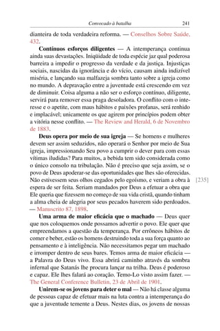 Convocado à batalha                  241

dianteira de toda verdadeira reforma. — Conselhos Sobre Saúde,
432.
    Contínuos esforços diligentes — A intemperança continua
ainda suas devastações. Iniqüidade de toda espécie jaz qual poderosa
barreira a impedir o progresso da verdade e da justiça. Injustiças
sociais, nascidas da ignorância e do vício, causam ainda indizível
miséria, e lançando sua malfazeja sombra tanto sobre a igreja como
no mundo. A depravação entre a juventude está crescendo em vez
de diminuir. Coisa alguma a não ser o esforço contínuo, diligente,
servirá para remover essa praga desoladora. O conﬂito com o inte-
resse e o apetite, com maus hábitos e paixões profanas, será renhido
e implacável; unicamente os que agirem por princípios podem obter
a vitória nesse conﬂito. — The Review and Herald, 6 de Novembro
de 1883.
    Deus opera por meio de sua igreja — Se homens e mulheres
devem ser assim seduzidos, não operará o Senhor por meio de Sua
igreja, impressionando Seu povo a cumprir o dever para com essas
vítimas iludidas? Para muitos, a bebida tem sido considerada como
o único consolo na tribulação. Não é preciso que seja assim, se o
povo de Deus apoderar-se das oportunidades que lhes são oferecidas.
Não estivessem seus olhos cegados pelo egoísmo, e veriam a obra à [235]
espera de ser feita. Seriam mandados por Deus a efetuar a obra que
Ele queria que ﬁzessem no começo de sua vida cristã, quando tinham
a alma cheia de alegria por seus pecados haverem sido perdoados.
— Manuscrito 87, 1898.
    Uma arma de maior eﬁcácia que o machado — Deus quer
que nos coloquemos onde possamos advertir o povo. Ele quer que
empreendamos a questão da temperança. Por errôneos hábitos de
comer e beber, estão os homens destruindo toda a sua força quanto ao
pensamento e à inteligência. Não necessitamos pegar um machado
e irromper dentro de seus bares. Temos arma de maior eﬁcácia —
a Palavra do Deus vivo. Essa abrirá caminho através da sombra
infernal que Satanás lhe procura lançar na trilha. Deus é poderoso
e capaz. Ele lhes falará ao coração. Temo-Lo visto assim fazer. —
The General Conference Bulletin, 23 de Abril de 1901.
    Unirem-se os jovens para deter o mal — Não há classe alguma
de pessoas capaz de efetuar mais na luta contra a intemperança do
que a juventude temente a Deus. Nestes dias, os jovens de nossas
 