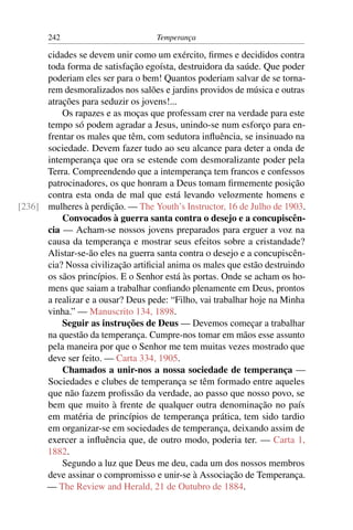 242                         Temperança

      cidades se devem unir como um exército, ﬁrmes e decididos contra
      toda forma de satisfação egoísta, destruidora da saúde. Que poder
      poderiam eles ser para o bem! Quantos poderiam salvar de se torna-
      rem desmoralizados nos salões e jardins providos de música e outras
      atrações para seduzir os jovens!...
          Os rapazes e as moças que professam crer na verdade para este
      tempo só podem agradar a Jesus, unindo-se num esforço para en-
      frentar os males que têm, com sedutora inﬂuência, se insinuado na
      sociedade. Devem fazer tudo ao seu alcance para deter a onda de
      intemperança que ora se estende com desmoralizante poder pela
      Terra. Compreendendo que a intemperança tem francos e confessos
      patrocinadores, os que honram a Deus tomam ﬁrmemente posição
      contra esta onda de mal que está levando velozmente homens e
[236] mulheres à perdição. — The Youth’s Instructor, 16 de Julho de 1903.
          Convocados à guerra santa contra o desejo e a concupiscên-
      cia — Acham-se nossos jovens preparados para erguer a voz na
      causa da temperança e mostrar seus efeitos sobre a cristandade?
      Alistar-se-ão eles na guerra santa contra o desejo e a concupiscên-
      cia? Nossa civilização artiﬁcial anima os males que estão destruindo
      os sãos princípios. E o Senhor está às portas. Onde se acham os ho-
      mens que saiam a trabalhar conﬁando plenamente em Deus, prontos
      a realizar e a ousar? Deus pede: “Filho, vai trabalhar hoje na Minha
      vinha.” — Manuscrito 134, 1898.
          Seguir as instruções de Deus — Devemos começar a trabalhar
      na questão da temperança. Cumpre-nos tomar em mãos esse assunto
      pela maneira por que o Senhor me tem muitas vezes mostrado que
      deve ser feito. — Carta 334, 1905.
          Chamados a unir-nos a nossa sociedade de temperança —
      Sociedades e clubes de temperança se têm formado entre aqueles
      que não fazem proﬁssão da verdade, ao passo que nosso povo, se
      bem que muito à frente de qualquer outra denominação no país
      em matéria de princípios de temperança prática, tem sido tardio
      em organizar-se em sociedades de temperança, deixando assim de
      exercer a inﬂuência que, de outro modo, poderia ter. — Carta 1,
      1882.
          Segundo a luz que Deus me deu, cada um dos nossos membros
      deve assinar o compromisso e unir-se à Associação de Temperança.
      — The Review and Herald, 21 de Outubro de 1884.
 