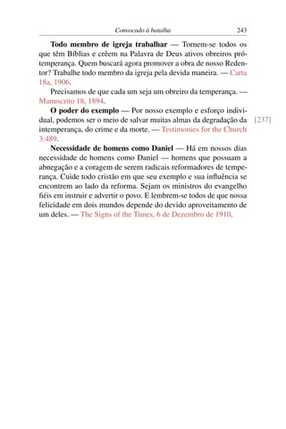 Convocado à batalha                 243

    Todo membro de igreja trabalhar — Tornem-se todos os
que têm Bíblias e crêem na Palavra de Deus ativos obreiros pró-
temperança. Quem buscará agora promover a obra de nosso Reden-
tor? Trabalhe todo membro da igreja pela devida maneira. — Carta
18a, 1906.
    Precisamos de que cada um seja um obreiro da temperança. —
Manuscrito 18, 1894.
    O poder do exemplo — Por nosso exemplo e esforço indivi-
dual, podemos ser o meio de salvar muitas almas da degradação da [237]
intemperança, do crime e da morte. — Testimonies for the Church
3:489.
    Necessidade de homens como Daniel — Há em nossos dias
necessidade de homens como Daniel — homens que possuam a
abnegação e a coragem de serem radicais reformadores de tempe-
rança. Cuide todo cristão em que seu exemplo e sua inﬂuência se
encontrem ao lado da reforma. Sejam os ministros do evangelho
ﬁéis em instruir e advertir o povo. E lembrem-se todos de que nossa
felicidade em dois mundos depende do devido aproveitamento de
um deles. — The Signs of the Times, 6 de Dezembro de 1910.
 
